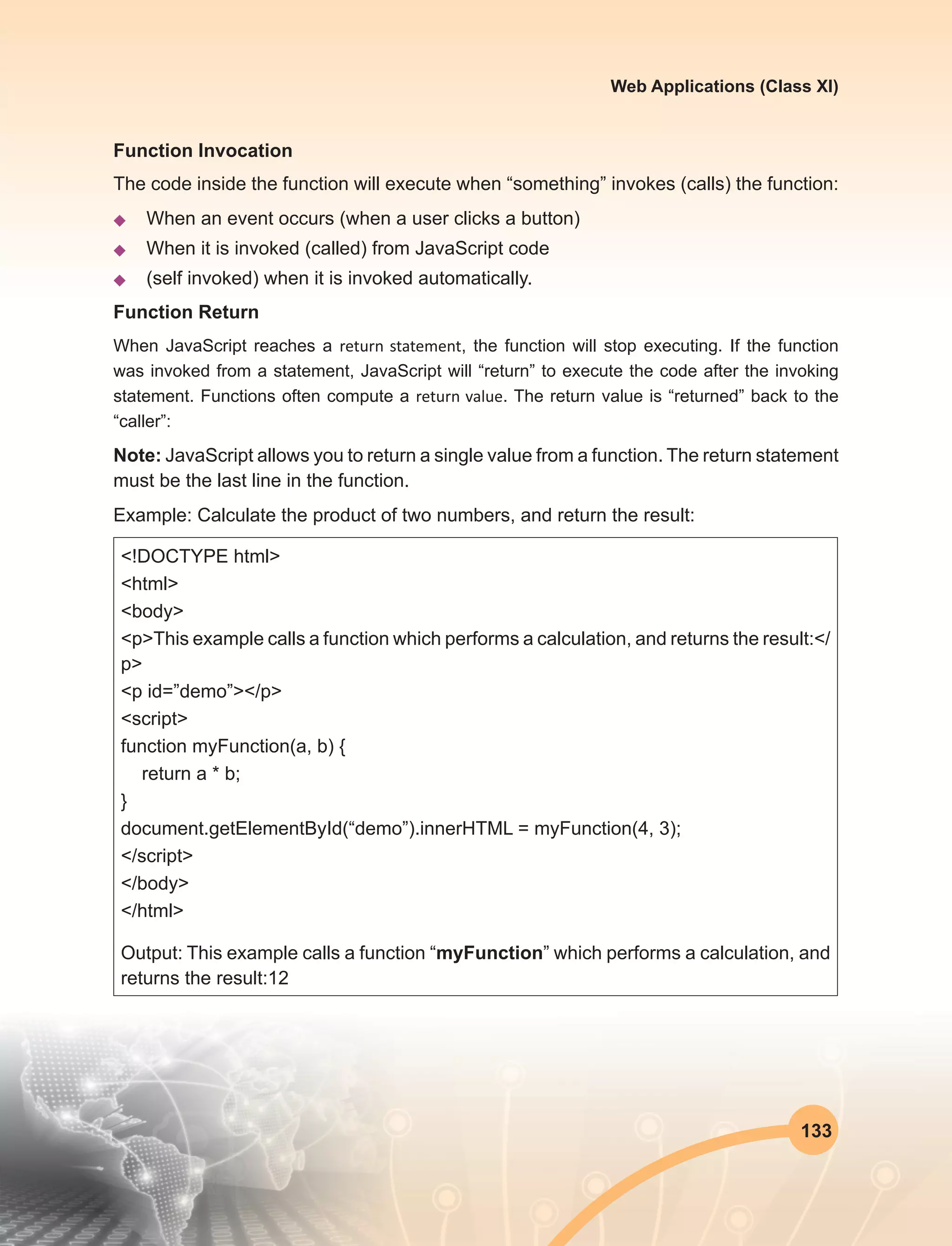 133
Web Applications (Class XI)
Function Invocation
The code inside the function will execute when “something” invokes (calls) the function:
u	 When an event occurs (when a user clicks a button)
u	 When it is invoked (called) from JavaScript code
u	 (self invoked) when it is invoked automatically.
Function Return
When JavaScript reaches a return statement, the function will stop executing. If the function
was invoked from a statement, JavaScript will “return” to execute the code after the invoking
statement. Functions often compute a return value. The return value is “returned” back to the
“caller”:
Note: JavaScript allows you to return a single value from a function. The return statement
must be the last line in the function.
Example: Calculate the product of two numbers, and return the result:
<!DOCTYPE html>
<html>
<body>
<p>This example calls a function which performs a calculation, and returns the result:</
p>
<p id=”demo”></p>
<script>
function myFunction(a, b) {
return a * b;
}
document.getElementById(“demo”).innerHTML = myFunction(4, 3);
</script>
</body>
</html>
Output: This example calls a function “myFunction” which performs a calculation, and
returns the result:12
 