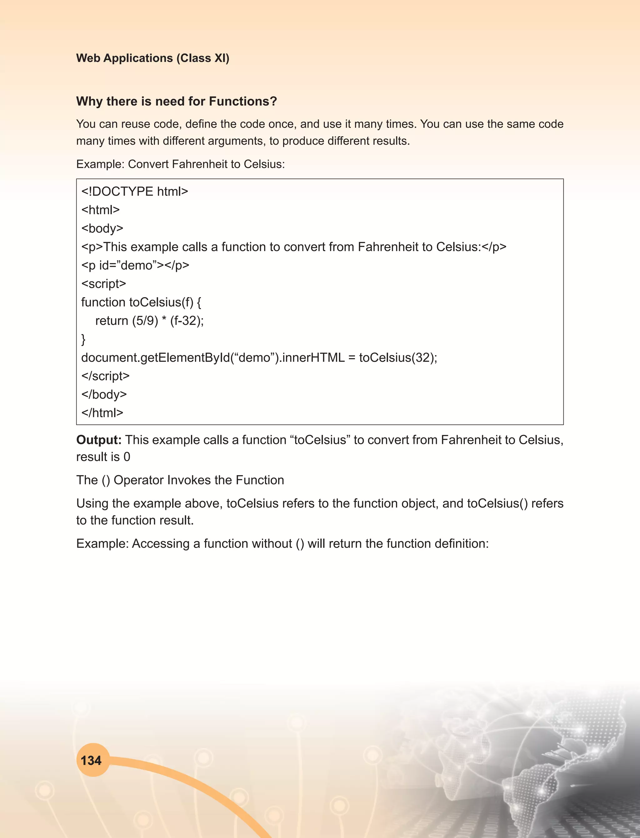 134
Web Applications (Class XI)
Why there is need for Functions?
You can reuse code, define the code once, and use it many times. You can use the same code
many times with different arguments, to produce different results.
Example: Convert Fahrenheit to Celsius:
<!DOCTYPE html>
<html>
<body>
<p>This example calls a function to convert from Fahrenheit to Celsius:</p>
<p id=”demo”></p>
<script>
function toCelsius(f) {
return (5/9) * (f-32);
}
document.getElementById(“demo”).innerHTML = toCelsius(32);
</script>
</body>
</html>
Output: This example calls a function “toCelsius” to convert from Fahrenheit to Celsius,
result is 0
The () Operator Invokes the Function
Using the example above, toCelsius refers to the function object, and toCelsius() refers
to the function result.
Example: Accessing a function without () will return the function definition:
 
