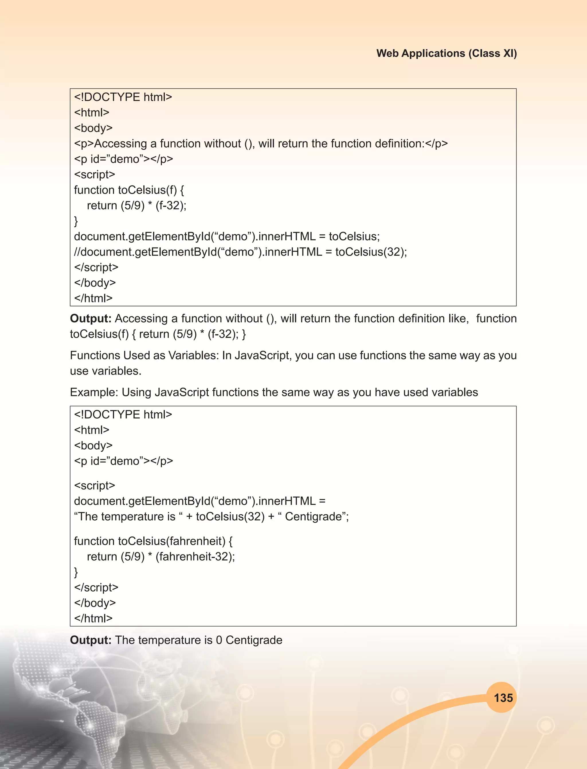 135
Web Applications (Class XI)
<!DOCTYPE html>
<html>
<body>
<p>Accessing a function without (), will return the function definition:</p>
<p id=”demo”></p>
<script>
function toCelsius(f) {
return (5/9) * (f-32);
}
document.getElementById(“demo”).innerHTML = toCelsius;
//document.getElementById(“demo”).innerHTML = toCelsius(32);
</script>
</body>
</html>
Output: Accessing a function without (), will return the function definition like, function
toCelsius(f) { return (5/9) * (f-32); }
Functions Used as Variables: In JavaScript, you can use functions the same way as you
use variables.
Example: Using JavaScript functions the same way as you have used variables
<!DOCTYPE html>
<html>
<body>
<p id=”demo”></p>
<script>
document.getElementById(“demo”).innerHTML =
“The temperature is “ + toCelsius(32) + “ Centigrade”;
function toCelsius(fahrenheit) {
return (5/9) * (fahrenheit-32);
}
</script>
</body>
</html>	
Output: The temperature is 0 Centigrade
 