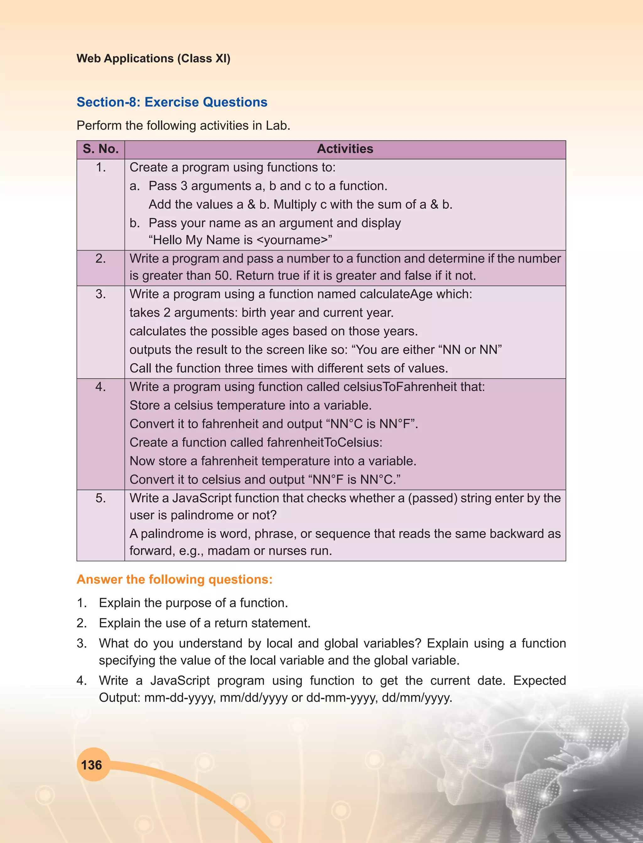136
Web Applications (Class XI)
Section-8: Exercise Questions
Perform the following activities in Lab.
S. No. Activities
1. Create a program using functions to:
a.	 Pass 3 arguments a, b and c to a function.
	 Add the values a & b. Multiply c with the sum of a & b.
b.	 Pass your name as an argument and display
“Hello My Name is <yourname>”
2. Write a program and pass a number to a function and determine if the number
is greater than 50. Return true if it is greater and false if it not.
3. Write a program using a function named calculateAge which:
takes 2 arguments: birth year and current year.
calculates the possible ages based on those years.
outputs the result to the screen like so: “You are either “NN or NN”
Call the function three times with different sets of values.
4. Write a program using function called celsiusToFahrenheit that:
Store a celsius temperature into a variable.
Convert it to fahrenheit and output “NN°C is NN°F”.
Create a function called fahrenheitToCelsius:
Now store a fahrenheit temperature into a variable.
Convert it to celsius and output “NN°F is NN°C.”
5. Write a JavaScript function that checks whether a (passed) string enter by the
user is palindrome or not?
A palindrome is word, phrase, or sequence that reads the same backward as
forward, e.g., madam or nurses run.
Answer the following questions:
1.	 Explain the purpose of a function.
2.	 Explain the use of a return statement.
3.	 What do you understand by local and global variables? Explain using a function
specifying the value of the local variable and the global variable.
4.	 Write a JavaScript program using function to get the current date. Expected
Output: mm-dd-yyyy, mm/dd/yyyy or dd-mm-yyyy, dd/mm/yyyy.
 
