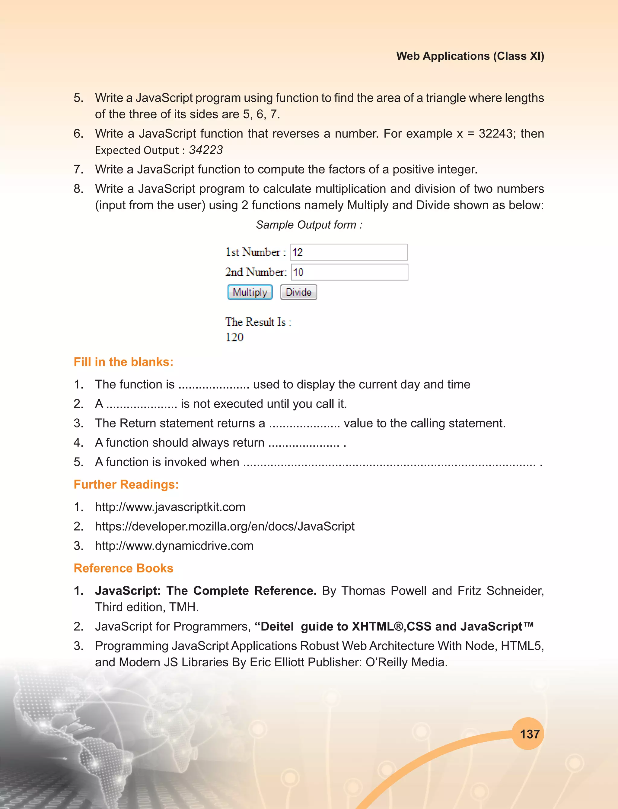 137
Web Applications (Class XI)
5.	 Write a JavaScript program using function to find the area of a triangle where lengths
of the three of its sides are 5, 6, 7.
6.	 Write a JavaScript function that reverses a number. For example x = 32243; then
Expected Output : 34223
7.	 Write a JavaScript function to compute the factors of a positive integer.
8.	 Write a JavaScript program to calculate multiplication and division of two numbers
(input from the user) using 2 functions namely Multiply and Divide shown as below:
Sample Output form :
Fill in the blanks:
1.	 The function is ..................... used to display the current day and time 
2.	 A ..................... is not executed until you call it.
3.	 The Return statement returns a ..................... value to the calling statement.
4.	 A function should always return ..................... .
5.	 A function is invoked when ...................................................................................... .
Further Readings:
1.	http://www.javascriptkit.com
2.	https://developer.mozilla.org/en/docs/JavaScript
3.	http://www.dynamicdrive.com
Reference Books
1.	 JavaScript: The Complete Reference. By Thomas Powell and Fritz Schneider,
Third edition, TMH.
2.	 JavaScript for Programmers, “Deitel guide to XHTML®,CSS and JavaScript™
3.	 Programming JavaScript Applications Robust Web Architecture With Node, HTML5,
and Modern JS Libraries By Eric Elliott Publisher: O’Reilly Media.
 