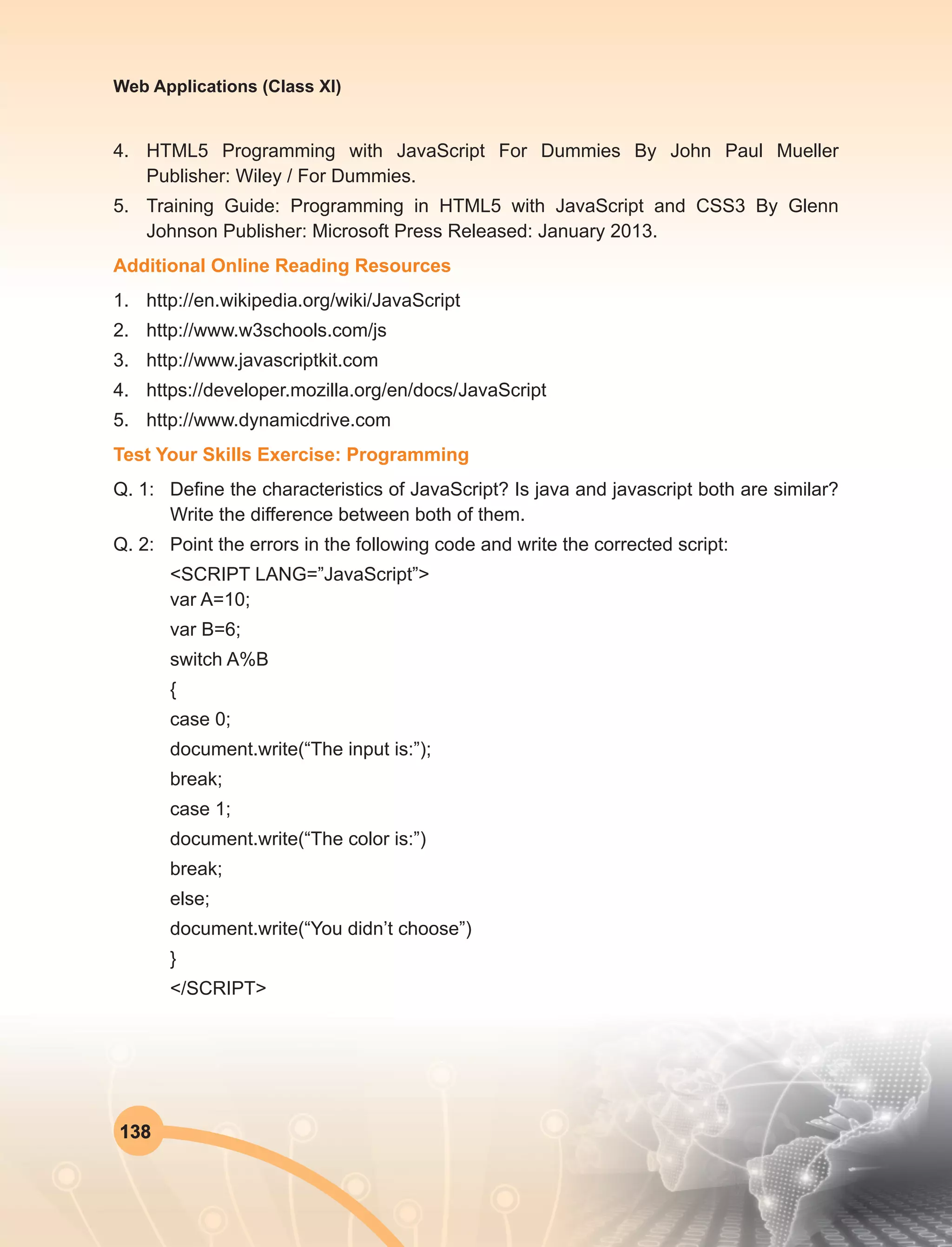 138
Web Applications (Class XI)
4.	 HTML5 Programming with JavaScript For Dummies By John Paul Mueller
Publisher: Wiley / For Dummies.
5.	 Training Guide: Programming in HTML5 with JavaScript and CSS3 By Glenn
Johnson Publisher: Microsoft Press Released: January 2013.
Additional Online Reading Resources
1.	http://en.wikipedia.org/wiki/JavaScript
2.	http://www.w3schools.com/js
3.	http://www.javascriptkit.com
4.	https://developer.mozilla.org/en/docs/JavaScript
5.	http://www.dynamicdrive.com
Test Your Skills Exercise: Programming
Q. 1:	 Define the characteristics of JavaScript? Is java and javascript both are similar?
Write the difference between both of them.
Q. 2:	 Point the errors in the following code and write the corrected script:
<SCRIPT LANG=”JavaScript”>
var A=10;
var B=6;
switch A%B
{
case 0;
document.write(“The input is:”);
break;
case 1;
document.write(“The color is:”)
break;
else;
document.write(“You didn’t choose”)
}
</SCRIPT>
 