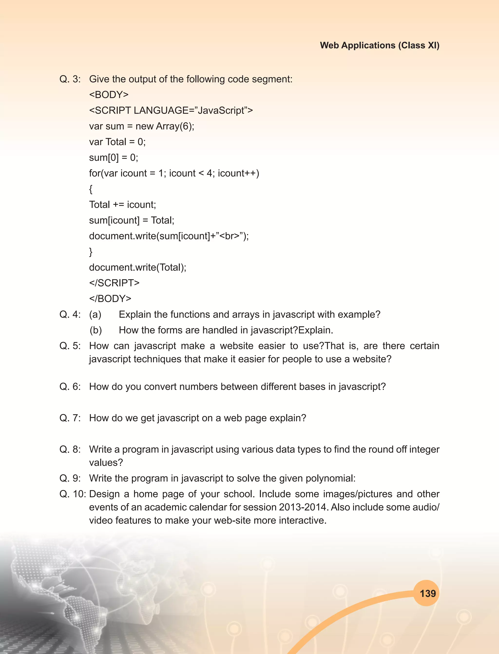 139
Web Applications (Class XI)
Q. 3:	 Give the output of the following code segment:
<BODY>
<SCRIPT LANGUAGE=”JavaScript”>
var sum = new Array(6);
var Total = 0;
sum[0] = 0;
for(var icount = 1; icount < 4; icount++)
{
Total += icount;
sum[icount] = Total;
document.write(sum[icount]+”<br>”);
}
document.write(Total);
</SCRIPT>
</BODY>
Q. 4:	 (a)	 Explain the functions and arrays in javascript with example?
(b)	 How the forms are handled in javascript?Explain.
Q. 5:	 How can javascript make a website easier to use?That is, are there certain
javascript techniques that make it easier for people to use a website?
Q. 6:	 How do you convert numbers between different bases in javascript?
Q. 7:	 How do we get javascript on a web page explain?
Q. 8:	 Write a program in javascript using various data types to find the round off integer
values?
Q. 9:	 Write the program in javascript to solve the given polynomial:
Q. 10:	Design a home page of your school. Include some images/pictures and other
events of an academic calendar for session 2013-2014. Also include some audio/
video features to make your web-site more interactive.
 