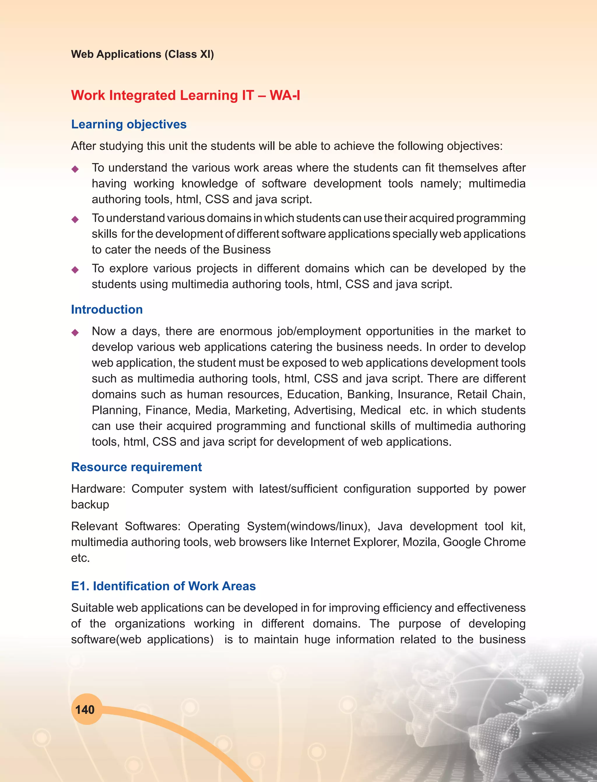140
Web Applications (Class XI)
Work Integrated Learning IT – WA-I
Learning objectives
After studying this unit the students will be able to achieve the following objectives:
u	 To understand the various work areas where the students can fit themselves after
having working knowledge of software development tools namely; multimedia
authoring tools, html, CSS and java script.
u	 Tounderstandvariousdomainsinwhichstudentscanusetheiracquiredprogramming
skills for the development of different software applications specially web applications
to cater the needs of the Business
u	 To explore various projects in different domains which can be developed by the
students using multimedia authoring tools, html, CSS and java script.
Introduction
u	 Now a days, there are enormous job/employment opportunities in the market to
develop various web applications catering the business needs. In order to develop
web application, the student must be exposed to web applications development tools
such as multimedia authoring tools, html, CSS and java script. There are different
domains such as human resources, Education, Banking, Insurance, Retail Chain,
Planning, Finance, Media, Marketing, Advertising, Medical etc. in which students
can use their acquired programming and functional skills of multimedia authoring
tools, html, CSS and java script for development of web applications.
Resource requirement
Hardware: Computer system with latest/sufficient configuration supported by power
backup
Relevant Softwares: Operating System(windows/linux), Java development tool kit,
multimedia authoring tools, web browsers like Internet Explorer, Mozila, Google Chrome
etc.
E1. Identification of Work Areas
Suitable web applications can be developed in for improving efficiency and effectiveness
of the organizations working in different domains. The purpose of developing
software(web applications) is to maintain huge information related to the business
 