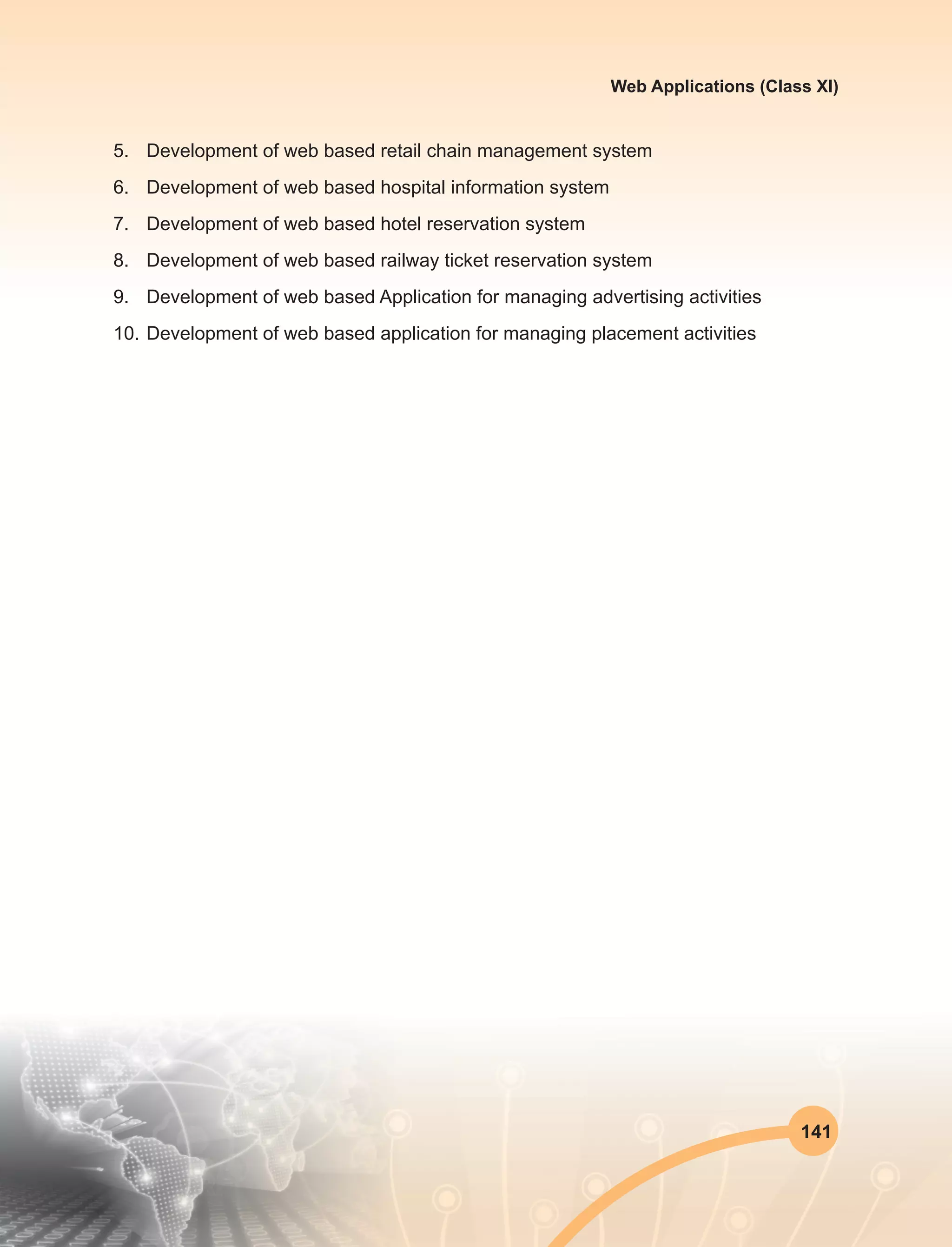 141
Web Applications (Class XI)
5.	 Development of web based retail chain management system
6.	 Development of web based hospital information system
7.	 Development of web based hotel reservation system
8.	 Development of web based railway ticket reservation system
9.	 Development of web based Application for managing advertising activities
10.	Development of web based application for managing placement activities
 