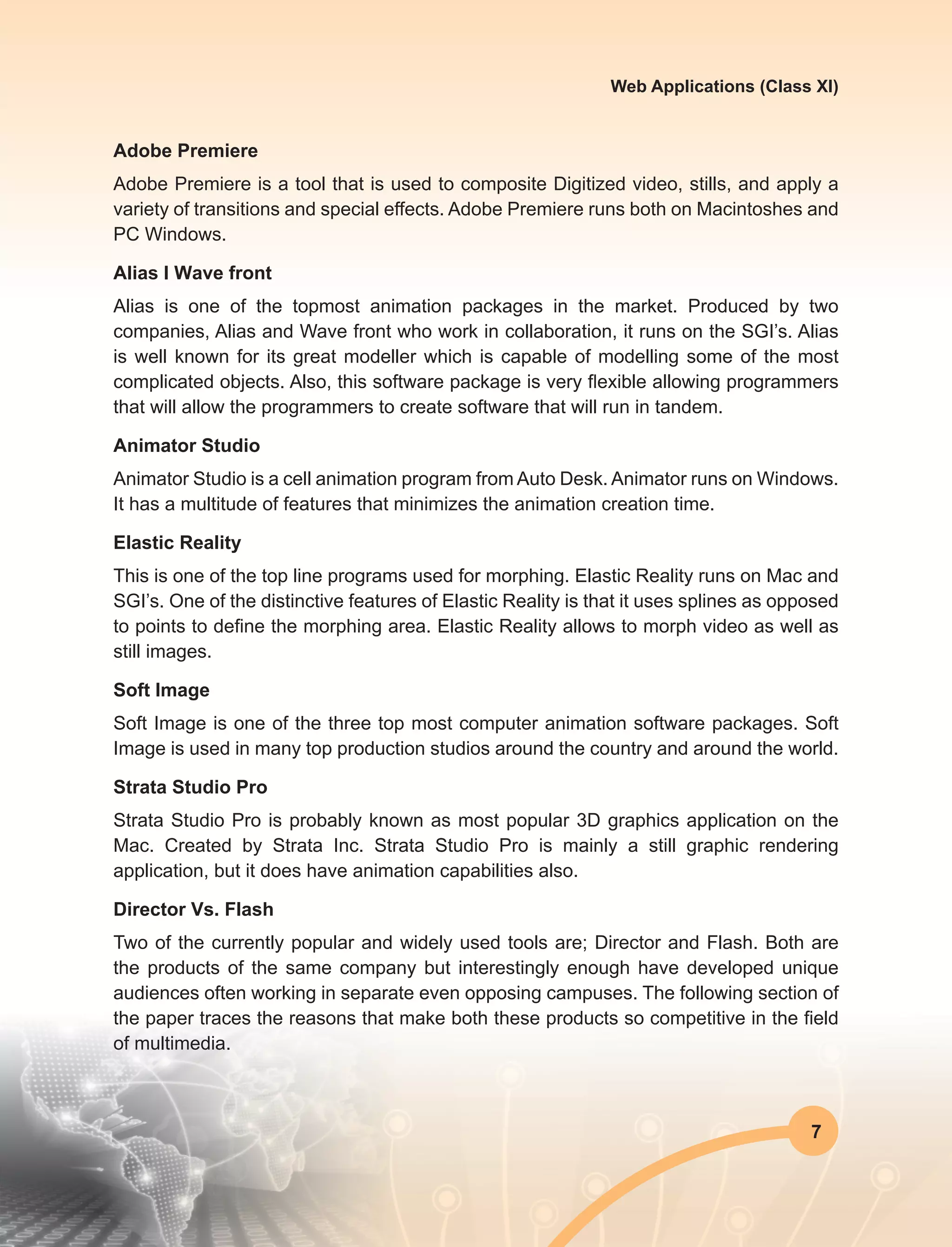 7
Web Applications (Class XI)
Adobe Premiere
Adobe Premiere is a tool that is used to composite Digitized video, stills, and apply a
variety of transitions and special effects. Adobe Premiere runs both on Macintoshes and
PC Windows.
Alias I Wave front
Alias is one of the topmost animation packages in the market. Produced by two
companies, Alias and Wave front who work in collaboration, it runs on the SGI’s. Alias
is well known for its great modeller which is capable of modelling some of the most
complicated objects. Also, this software package is very flexible allowing programmers
that will allow the programmers to create software that will run in tandem.
Animator Studio
Animator Studio is a cell animation program from Auto Desk. Animator runs on Windows.
It has a multitude of features that minimizes the animation creation time.
Elastic Reality
This is one of the top line programs used for morphing. Elastic Reality runs on Mac and
SGI’s. One of the distinctive features of Elastic Reality is that it uses splines as opposed
to points to define the morphing area. Elastic Reality allows to morph video as well as
still images.
Soft Image
Soft Image is one of the three top most computer animation software packages. Soft
Image is used in many top production studios around the country and around the world.
Strata Studio Pro
Strata Studio Pro is probably known as most popular 3D graphics application on the
Mac. Created by Strata Inc. Strata Studio Pro is mainly a still graphic rendering
application, but it does have animation capabilities also.
Director Vs. Flash
Two of the currently popular and widely used tools are; Director and Flash. Both are
the products of the same company but interestingly enough have developed unique
audiences often working in separate even opposing campuses. The following section of
the paper traces the reasons that make both these products so competitive in the field
of multimedia.
 