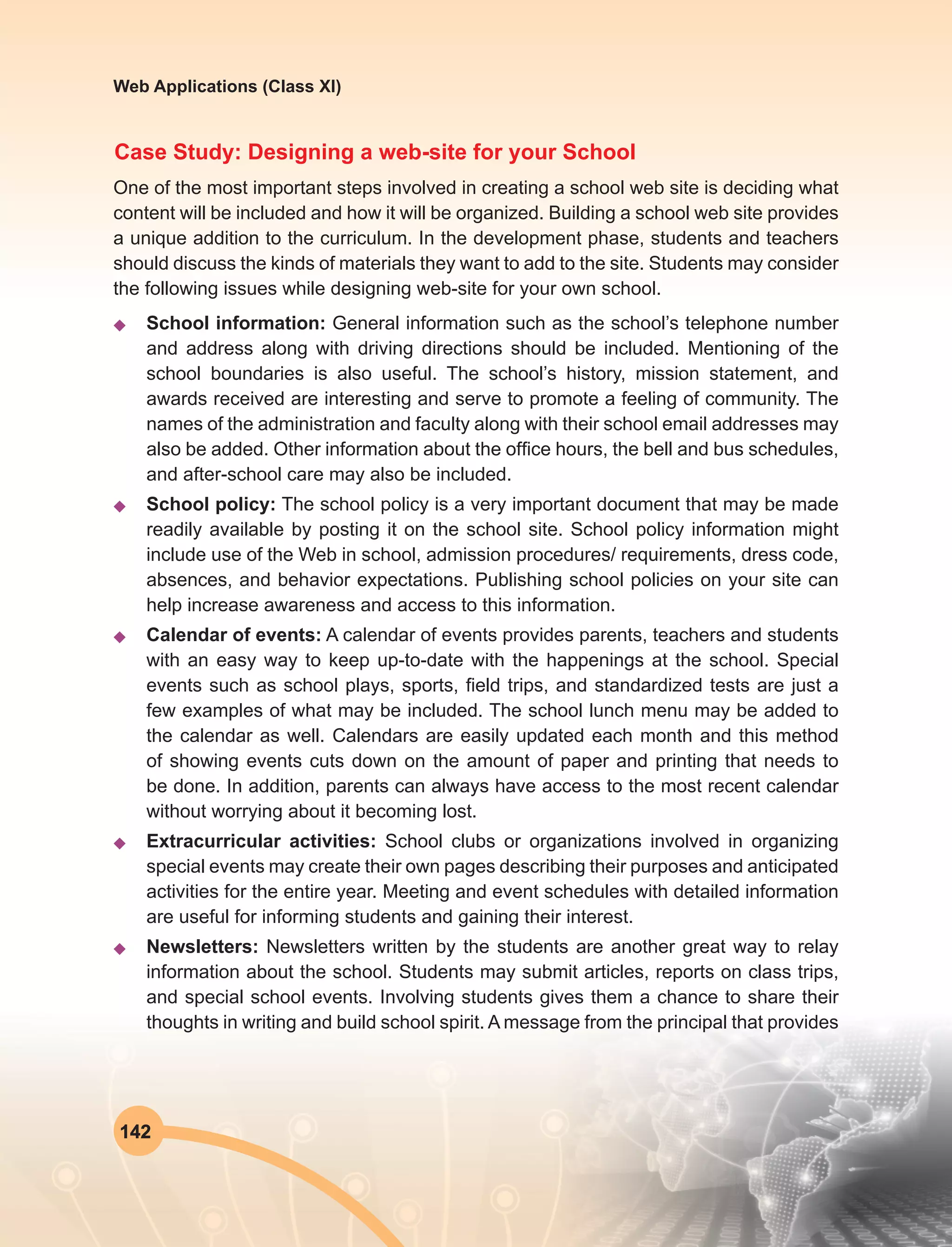142
Web Applications (Class XI)
Case Study: Designing a web-site for your School
One of the most important steps involved in creating a school web site is deciding what
content will be included and how it will be organized. Building a school web site provides
a unique addition to the curriculum. In the development phase, students and teachers
should discuss the kinds of materials they want to add to the site. Students may consider
the following issues while designing web-site for your own school.
u	 School information: General information such as the school’s telephone number
and address along with driving directions should be included. Mentioning of the
school boundaries is also useful. The school’s history, mission statement, and
awards received are interesting and serve to promote a feeling of community. The
names of the administration and faculty along with their school email addresses may
also be added. Other information about the office hours, the bell and bus schedules,
and after-school care may also be included.
u	 School policy: The school policy is a very important document that may be made
readily available by posting it on the school site. School policy information might
include use of the Web in school, admission procedures/ requirements, dress code,
absences, and behavior expectations. Publishing school policies on your site can
help increase awareness and access to this information.
u	 Calendar of events: A calendar of events provides parents, teachers and students
with an easy way to keep up-to-date with the happenings at the school. Special
events such as school plays, sports, field trips, and standardized tests are just a
few examples of what may be included. The school lunch menu may be added to
the calendar as well. Calendars are easily updated each month and this method
of showing events cuts down on the amount of paper and printing that needs to
be done. In addition, parents can always have access to the most recent calendar
without worrying about it becoming lost.
u	 Extracurricular activities: School clubs or organizations involved in organizing
special events may create their own pages describing their purposes and anticipated
activities for the entire year. Meeting and event schedules with detailed information
are useful for informing students and gaining their interest.
u	Newsletters: Newsletters written by the students are another great way to relay
information about the school. Students may submit articles, reports on class trips,
and special school events. Involving students gives them a chance to share their
thoughts in writing and build school spirit. A message from the principal that provides
 