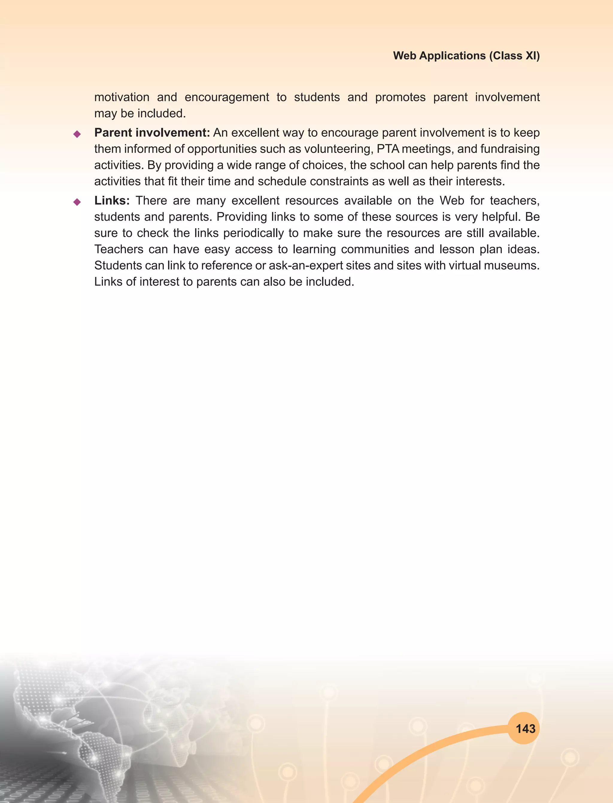 143
Web Applications (Class XI)
motivation and encouragement to students and promotes parent involvement
may be included.
u	 Parent involvement: An excellent way to encourage parent involvement is to keep
them informed of opportunities such as volunteering, PTA meetings, and fundraising
activities. By providing a wide range of choices, the school can help parents find the
activities that fit their time and schedule constraints as well as their interests.
u	Links: There are many excellent resources available on the Web for teachers,
students and parents. Providing links to some of these sources is very helpful. Be
sure to check the links periodically to make sure the resources are still available.
Teachers can have easy access to learning communities and lesson plan ideas.
Students can link to reference or ask-an-expert sites and sites with virtual museums.
Links of interest to parents can also be included.
 