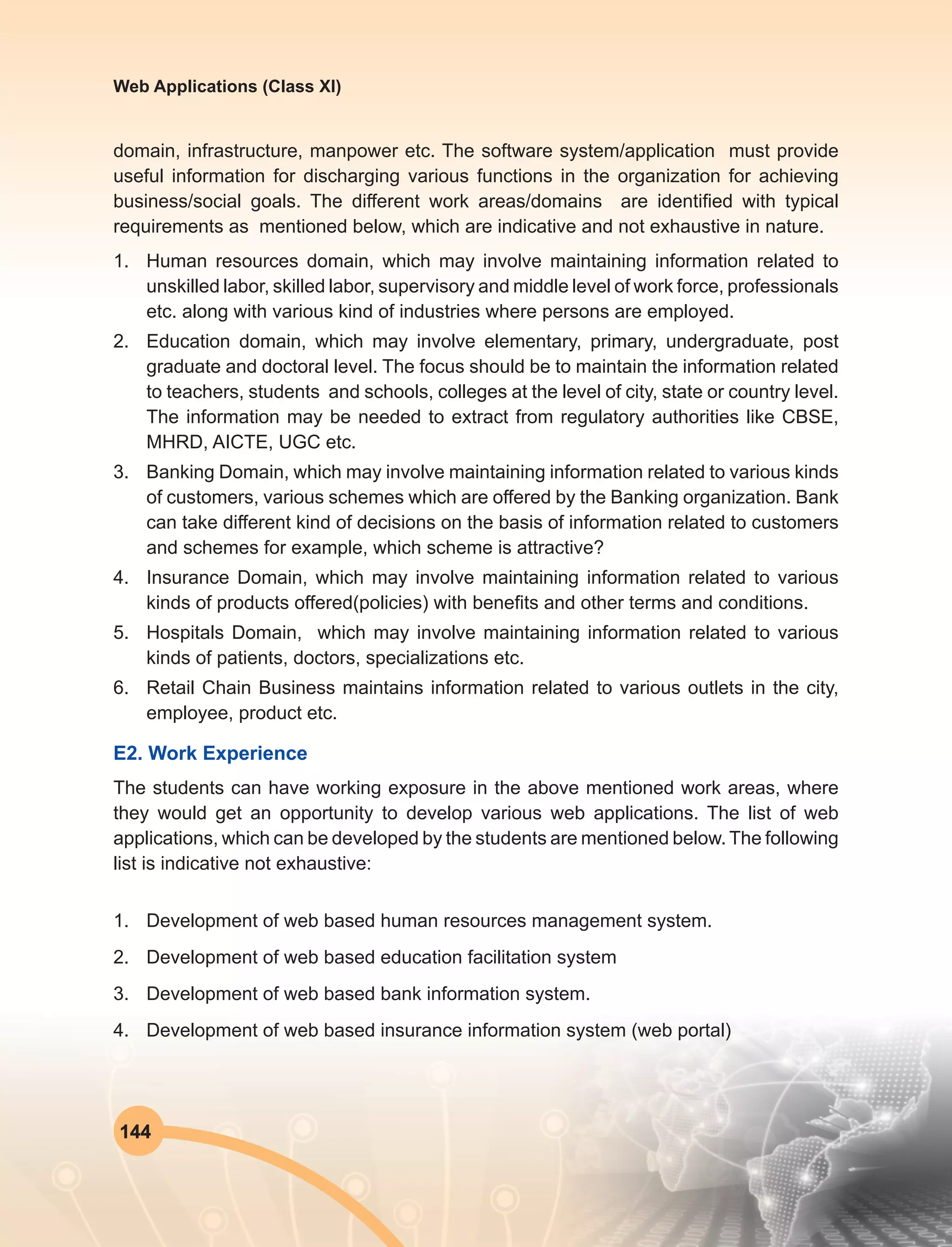 144
Web Applications (Class XI)
domain, infrastructure, manpower etc. The software system/application must provide
useful information for discharging various functions in the organization for achieving
business/social goals. The different work areas/domains are identified with typical
requirements as mentioned below, which are indicative and not exhaustive in nature.
1.	 Human resources domain, which may involve maintaining information related to
unskilled labor, skilled labor, supervisory and middle level of work force, professionals
etc. along with various kind of industries where persons are employed.
2.	 Education domain, which may involve elementary, primary, undergraduate, post
graduate and doctoral level. The focus should be to maintain the information related
to teachers, students and schools, colleges at the level of city, state or country level.
The information may be needed to extract from regulatory authorities like CBSE,
MHRD, AICTE, UGC etc.
3.	 Banking Domain, which may involve maintaining information related to various kinds
of customers, various schemes which are offered by the Banking organization. Bank
can take different kind of decisions on the basis of information related to customers
and schemes for example, which scheme is attractive?
4.	 Insurance Domain, which may involve maintaining information related to various
kinds of products offered(policies) with benefits and other terms and conditions.
5.	 Hospitals Domain, which may involve maintaining information related to various
kinds of patients, doctors, specializations etc.
6.	 Retail Chain Business maintains information related to various outlets in the city,
employee, product etc.
E2. Work Experience
The students can have working exposure in the above mentioned work areas, where
they would get an opportunity to develop various web applications. The list of web
applications, which can be developed by the students are mentioned below. The following
list is indicative not exhaustive:
1.	 Development of web based human resources management system.
2.	 Development of web based education facilitation system
3.	 Development of web based bank information system.
4.	 Development of web based insurance information system (web portal)
 
