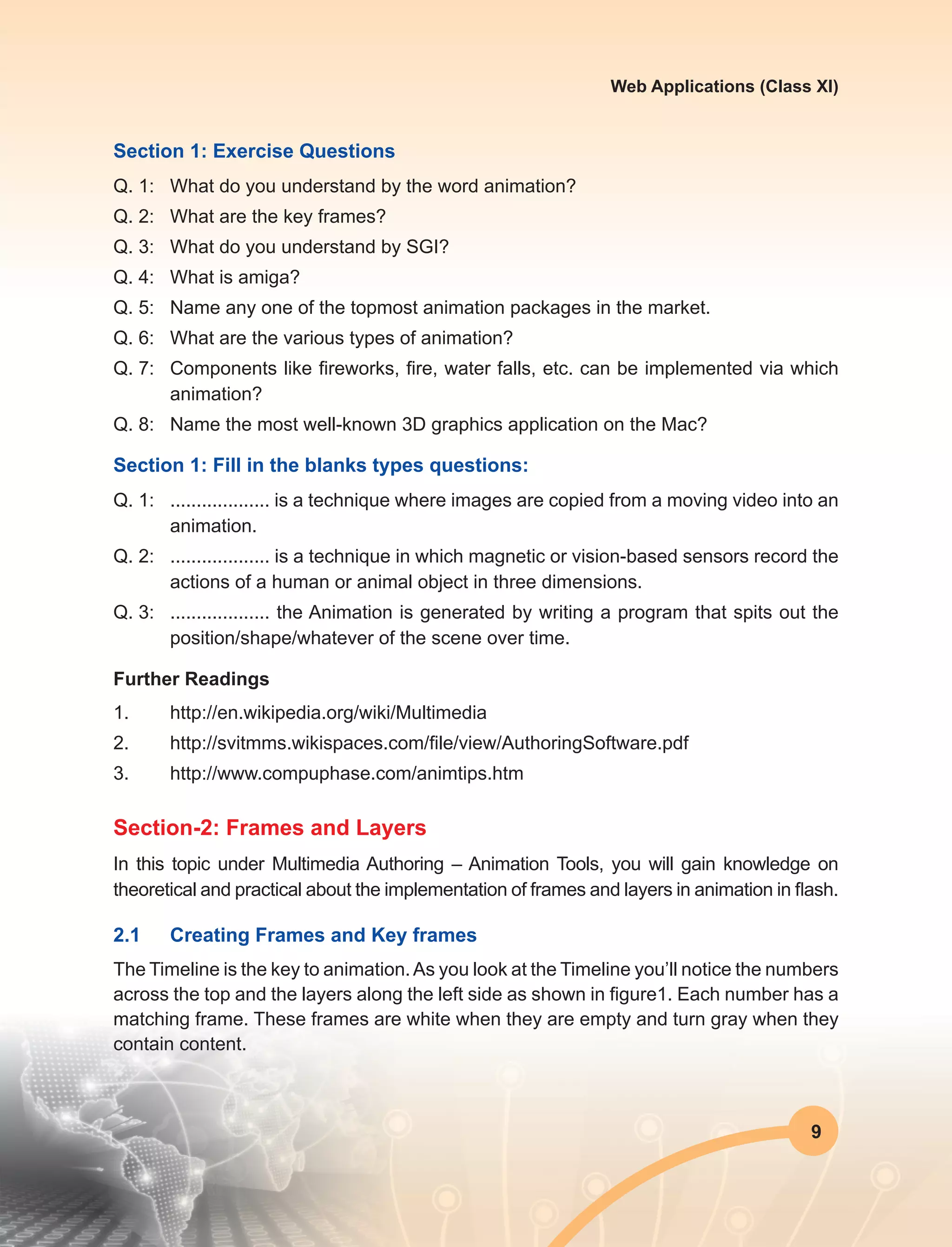 9
Web Applications (Class XI)
Section 1: Exercise Questions
Q. 1:	 What do you understand by the word animation?
Q. 2:	 What are the key frames?
Q. 3:	 What do you understand by SGI?
Q. 4:	 What is amiga?
Q. 5:	 Name any one of the topmost animation packages in the market.
Q. 6:	 What are the various types of animation?
Q. 7:	 Components like fireworks, fire, water falls, etc. can be implemented via which
animation?
Q. 8:	 Name the most well-known 3D graphics application on the Mac?
Section 1: Fill in the blanks types questions:
Q. 1:	 ................... is a technique where images are copied from a moving video into an
animation.
Q. 2:	 ................... is a technique in which magnetic or vision-based sensors record the
actions of a human or animal object in three dimensions.
Q. 3:	 ................... the Animation is generated by writing a program that spits out the
position/shape/whatever of the scene over time.
Further Readings
1.	http://en.wikipedia.org/wiki/Multimedia
2.	 http://svitmms.wikispaces.com/file/view/AuthoringSoftware.pdf
3.	http://www.compuphase.com/animtips.htm
Section-2: Frames and Layers
In this topic under Multimedia Authoring – Animation Tools, you will gain knowledge on
theoretical and practical about the implementation of frames and layers in animation in flash.
2.1	 Creating Frames and Key frames
The Timeline is the key to animation.As you look at the Timeline you’ll notice the numbers
across the top and the layers along the left side as shown in figure1. Each number has a
matching frame. These frames are white when they are empty and turn gray when they
contain content.
 