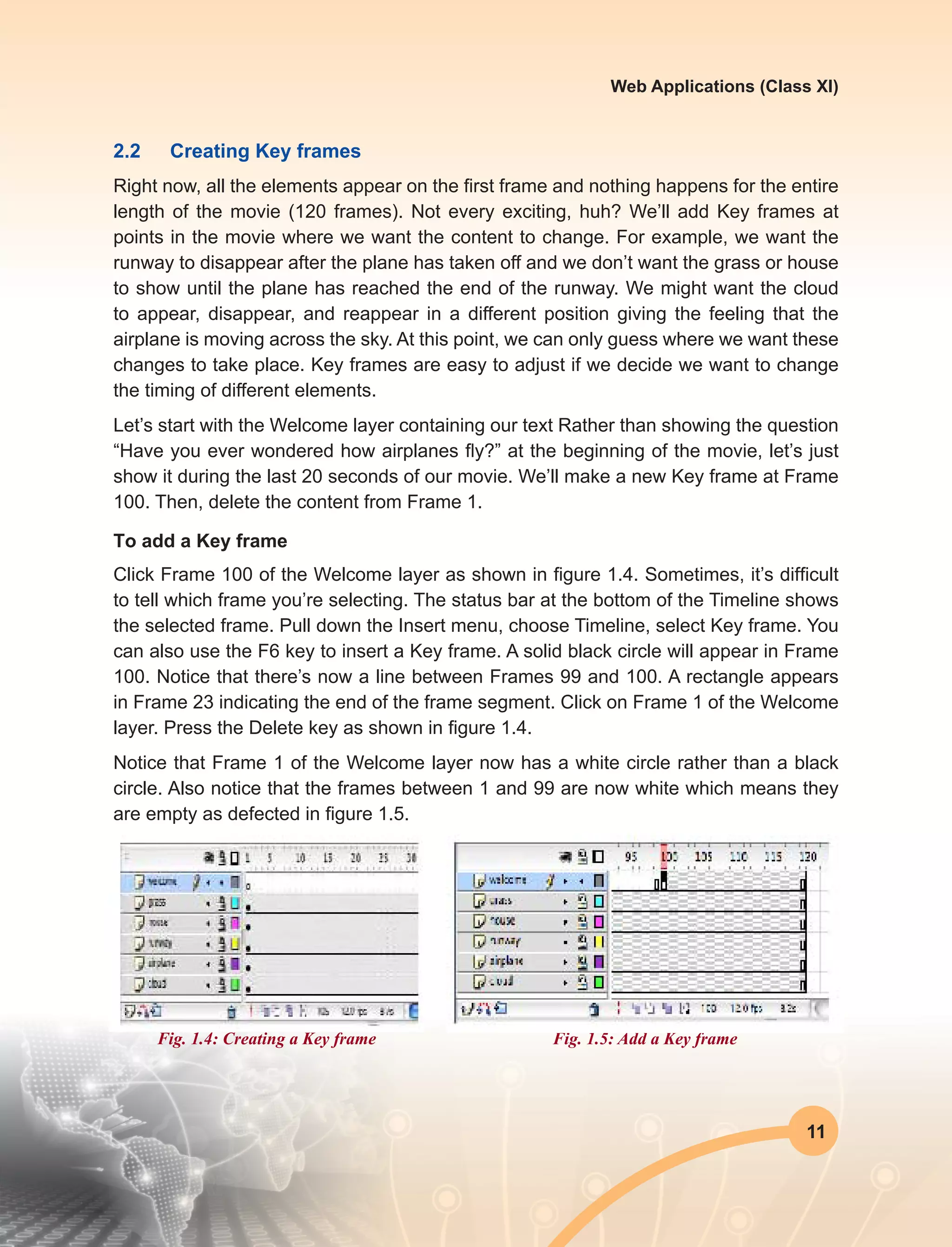 11
Web Applications (Class XI)
2.2	 Creating Key frames
Right now, all the elements appear on the first frame and nothing happens for the entire
length of the movie (120 frames). Not every exciting, huh? We’ll add Key frames at
points in the movie where we want the content to change. For example, we want the
runway to disappear after the plane has taken off and we don’t want the grass or house
to show until the plane has reached the end of the runway. We might want the cloud
to appear, disappear, and reappear in a different position giving the feeling that the
airplane is moving across the sky. At this point, we can only guess where we want these
changes to take place. Key frames are easy to adjust if we decide we want to change
the timing of different elements.
Let’s start with the Welcome layer containing our text Rather than showing the question
“Have you ever wondered how airplanes fly?” at the beginning of the movie, let’s just
show it during the last 20 seconds of our movie. We’ll make a new Key frame at Frame
100. Then, delete the content from Frame 1.
To add a Key frame
Click Frame 100 of the Welcome layer as shown in figure 1.4. Sometimes, it’s difficult
to tell which frame you’re selecting. The status bar at the bottom of the Timeline shows
the selected frame. Pull down the Insert menu, choose Timeline, select Key frame. You
can also use the F6 key to insert a Key frame. A solid black circle will appear in Frame
100. Notice that there’s now a line between Frames 99 and 100. A rectangle appears
in Frame 23 indicating the end of the frame segment. Click on Frame 1 of the Welcome
layer. Press the Delete key as shown in figure 1.4.
Notice that Frame 1 of the Welcome layer now has a white circle rather than a black
circle. Also notice that the frames between 1 and 99 are now white which means they
are empty as defected in figure 1.5.
Fig. 1.4: Creating a Key frame Fig. 1.5: Add a Key frame
 