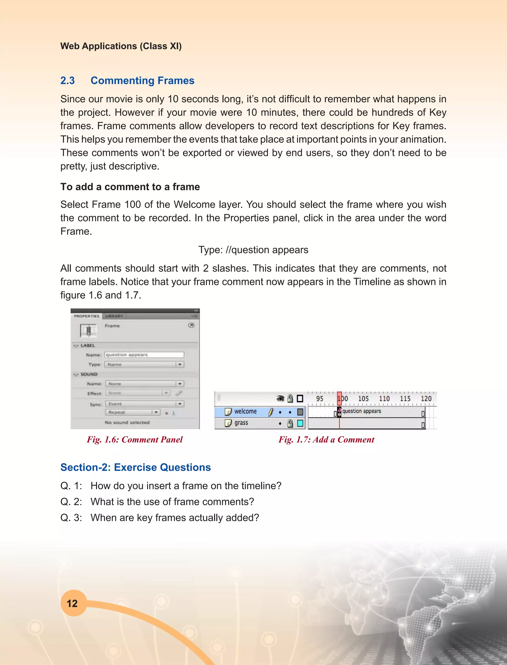 12
Web Applications (Class XI)
2.3	 Commenting Frames
Since our movie is only 10 seconds long, it’s not difficult to remember what happens in
the project. However if your movie were 10 minutes, there could be hundreds of Key
frames. Frame comments allow developers to record text descriptions for Key frames.
This helps you remember the events that take place at important points in your animation.
These comments won’t be exported or viewed by end users, so they don’t need to be
pretty, just descriptive.
To add a comment to a frame
Select Frame 100 of the Welcome layer. You should select the frame where you wish
the comment to be recorded. In the Properties panel, click in the area under the word
Frame.
Type: //question appears
All comments should start with 2 slashes. This indicates that they are comments, not
frame labels. Notice that your frame comment now appears in the Timeline as shown in
figure 1.6 and 1.7.
Fig. 1.6: Comment Panel Fig. 1.7: Add a Comment
Section-2: Exercise Questions
Q. 1:	 How do you insert a frame on the timeline?
Q. 2:	 What is the use of frame comments?
Q. 3:	 When are key frames actually added?
 