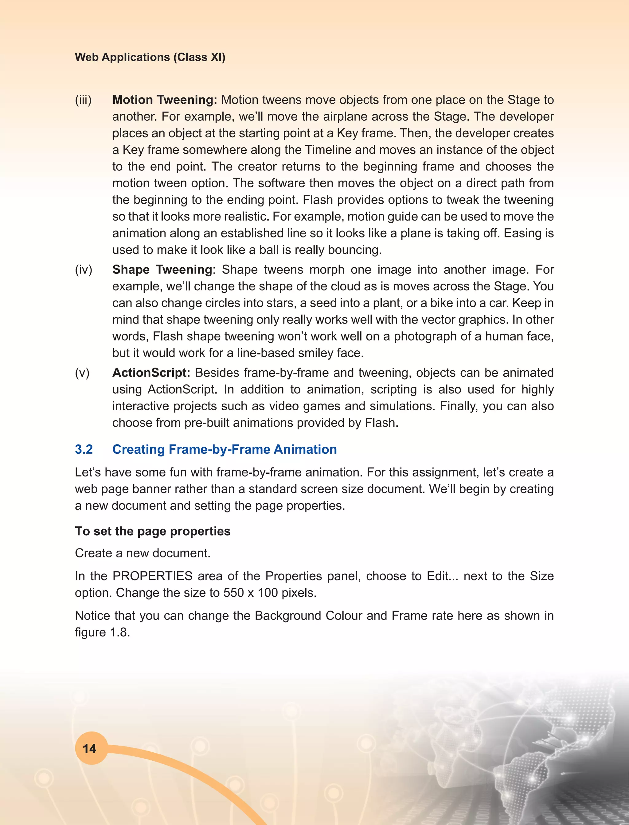 14
Web Applications (Class XI)
(iii)	 Motion Tweening: Motion tweens move objects from one place on the Stage to
another. For example, we’ll move the airplane across the Stage. The developer
places an object at the starting point at a Key frame. Then, the developer creates
a Key frame somewhere along the Timeline and moves an instance of the object
to the end point. The creator returns to the beginning frame and chooses the
motion tween option. The software then moves the object on a direct path from
the beginning to the ending point. Flash provides options to tweak the tweening
so that it looks more realistic. For example, motion guide can be used to move the
animation along an established line so it looks like a plane is taking off. Easing is
used to make it look like a ball is really bouncing.
(iv)	 Shape Tweening: Shape tweens morph one image into another image. For
example, we’ll change the shape of the cloud as is moves across the Stage. You
can also change circles into stars, a seed into a plant, or a bike into a car. Keep in
mind that shape tweening only really works well with the vector graphics. In other
words, Flash shape tweening won’t work well on a photograph of a human face,
but it would work for a line-based smiley face.
(v)	ActionScript: Besides frame-by-frame and tweening, objects can be animated
using ActionScript. In addition to animation, scripting is also used for highly
interactive projects such as video games and simulations. Finally, you can also
choose from pre-built animations provided by Flash.
3.2	 Creating Frame-by-Frame Animation
Let’s have some fun with frame-by-frame animation. For this assignment, let’s create a
web page banner rather than a standard screen size document. We’ll begin by creating
a new document and setting the page properties.
To set the page properties
Create a new document.
In the PROPERTIES area of the Properties panel, choose to Edit... next to the Size
option. Change the size to 550 x 100 pixels.
Notice that you can change the Background Colour and Frame rate here as shown in
figure 1.8.
 