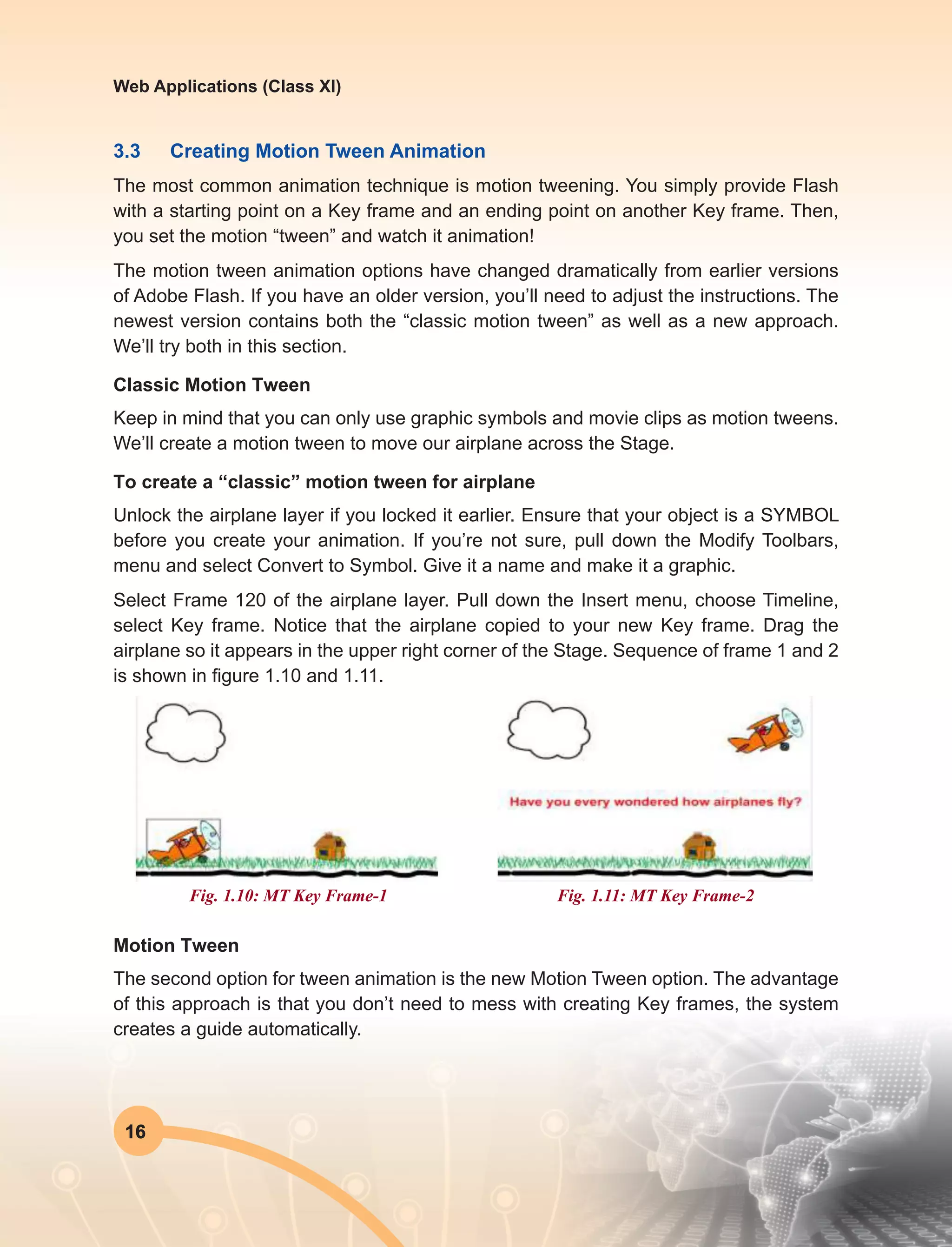 16
Web Applications (Class XI)
3.3	 Creating Motion Tween Animation
The most common animation technique is motion tweening. You simply provide Flash
with a starting point on a Key frame and an ending point on another Key frame. Then,
you set the motion “tween” and watch it animation!
The motion tween animation options have changed dramatically from earlier versions
of Adobe Flash. If you have an older version, you’ll need to adjust the instructions. The
newest version contains both the “classic motion tween” as well as a new approach.
We’ll try both in this section.
Classic Motion Tween
Keep in mind that you can only use graphic symbols and movie clips as motion tweens.
We’ll create a motion tween to move our airplane across the Stage.
To create a “classic” motion tween for airplane
Unlock the airplane layer if you locked it earlier. Ensure that your object is a SYMBOL
before you create your animation. If you’re not sure, pull down the Modify Toolbars,
menu and select Convert to Symbol. Give it a name and make it a graphic.
Select Frame 120 of the airplane layer. Pull down the Insert menu, choose Timeline,
select Key frame. Notice that the airplane copied to your new Key frame. Drag the
airplane so it appears in the upper right corner of the Stage. Sequence of frame 1 and 2
is shown in figure 1.10 and 1.11.
Fig. 1.10: MT Key Frame-1 Fig. 1.11: MT Key Frame-2
Motion Tween
The second option for tween animation is the new Motion Tween option. The advantage
of this approach is that you don’t need to mess with creating Key frames, the system
creates a guide automatically.
 