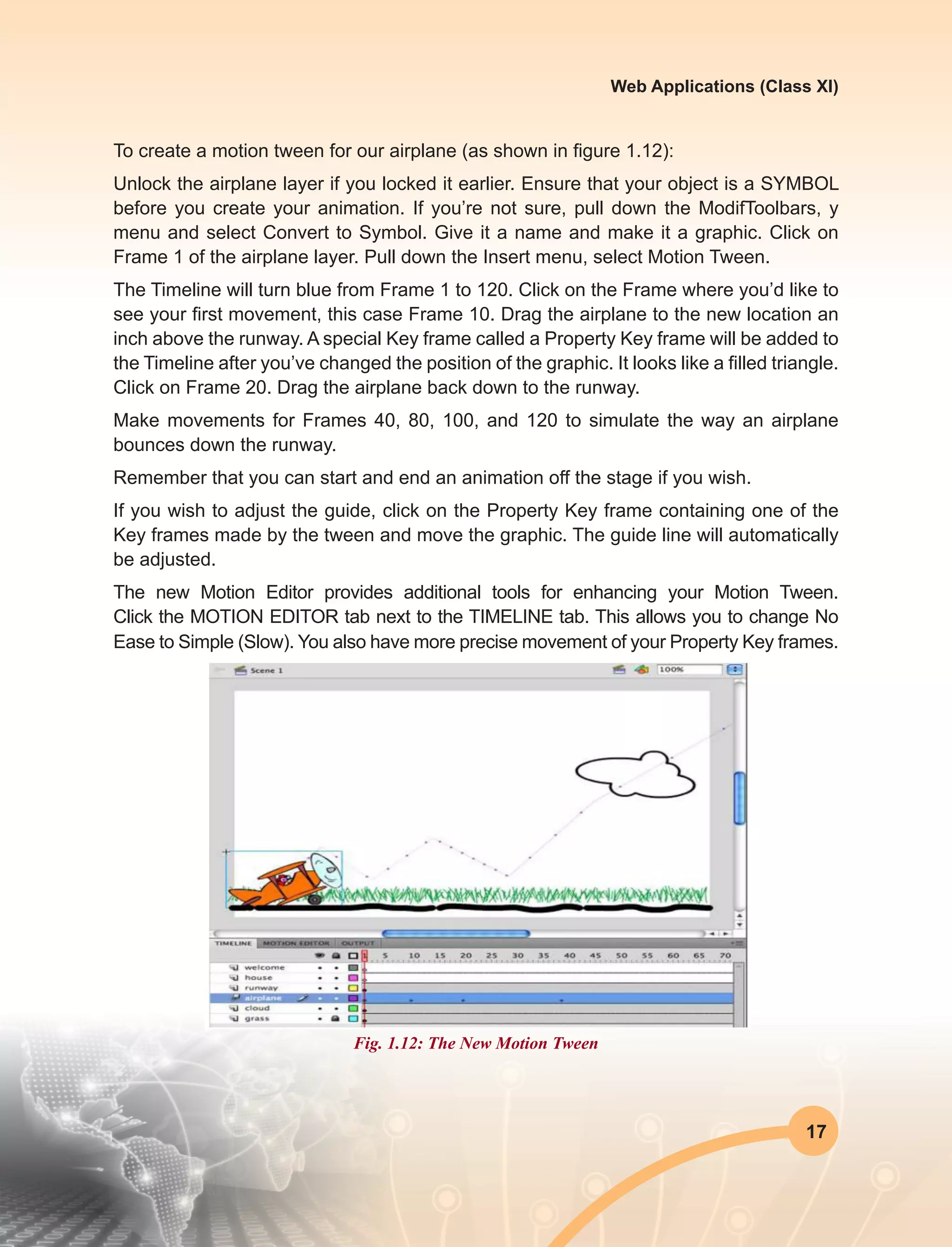 17
Web Applications (Class XI)
To create a motion tween for our airplane (as shown in figure 1.12):
Unlock the airplane layer if you locked it earlier. Ensure that your object is a SYMBOL
before you create your animation. If you’re not sure, pull down the ModifToolbars, y
menu and select Convert to Symbol. Give it a name and make it a graphic. Click on
Frame 1 of the airplane layer. Pull down the Insert menu, select Motion Tween.
The Timeline will turn blue from Frame 1 to 120. Click on the Frame where you’d like to
see your first movement, this case Frame 10. Drag the airplane to the new location an
inch above the runway. A special Key frame called a Property Key frame will be added to
the Timeline after you’ve changed the position of the graphic. It looks like a filled triangle.
Click on Frame 20. Drag the airplane back down to the runway.
Make movements for Frames 40, 80, 100, and 120 to simulate the way an airplane
bounces down the runway.
Remember that you can start and end an animation off the stage if you wish.
If you wish to adjust the guide, click on the Property Key frame containing one of the
Key frames made by the tween and move the graphic. The guide line will automatically
be adjusted.
The new Motion Editor provides additional tools for enhancing your Motion Tween.
Click the MOTION EDITOR tab next to the TIMELINE tab. This allows you to change No
Ease to Simple (Slow). You also have more precise movement of your Property Key frames.
Fig. 1.12: The New Motion Tween
 