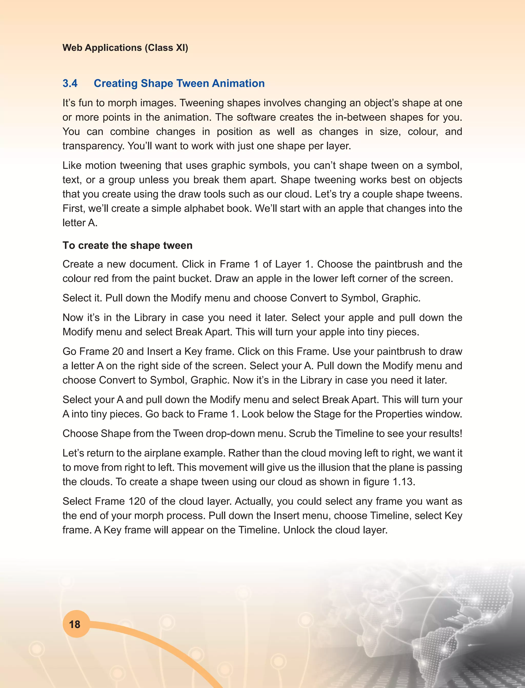 18
Web Applications (Class XI)
3.4	 Creating Shape Tween Animation
It’s fun to morph images. Tweening shapes involves changing an object’s shape at one
or more points in the animation. The software creates the in-between shapes for you.
You can combine changes in position as well as changes in size, colour, and
transparency. You’ll want to work with just one shape per layer.
Like motion tweening that uses graphic symbols, you can’t shape tween on a symbol,
text, or a group unless you break them apart. Shape tweening works best on objects
that you create using the draw tools such as our cloud. Let’s try a couple shape tweens.
First, we’ll create a simple alphabet book. We’ll start with an apple that changes into the
letter A.
To create the shape tween
Create a new document. Click in Frame 1 of Layer 1. Choose the paintbrush and the
colour red from the paint bucket. Draw an apple in the lower left corner of the screen.
Select it. Pull down the Modify menu and choose Convert to Symbol, Graphic.
Now it’s in the Library in case you need it later. Select your apple and pull down the
Modify menu and select Break Apart. This will turn your apple into tiny pieces.
Go Frame 20 and Insert a Key frame. Click on this Frame. Use your paintbrush to draw
a letter A on the right side of the screen. Select your A. Pull down the Modify menu and
choose Convert to Symbol, Graphic. Now it’s in the Library in case you need it later.
Select your A and pull down the Modify menu and select Break Apart. This will turn your
A into tiny pieces. Go back to Frame 1. Look below the Stage for the Properties window.
Choose Shape from the Tween drop-down menu. Scrub the Timeline to see your results!
Let’s return to the airplane example. Rather than the cloud moving left to right, we want it
to move from right to left. This movement will give us the illusion that the plane is passing
the clouds. To create a shape tween using our cloud as shown in figure 1.13.
Select Frame 120 of the cloud layer. Actually, you could select any frame you want as
the end of your morph process. Pull down the Insert menu, choose Timeline, select Key
frame. A Key frame will appear on the Timeline. Unlock the cloud layer.
 