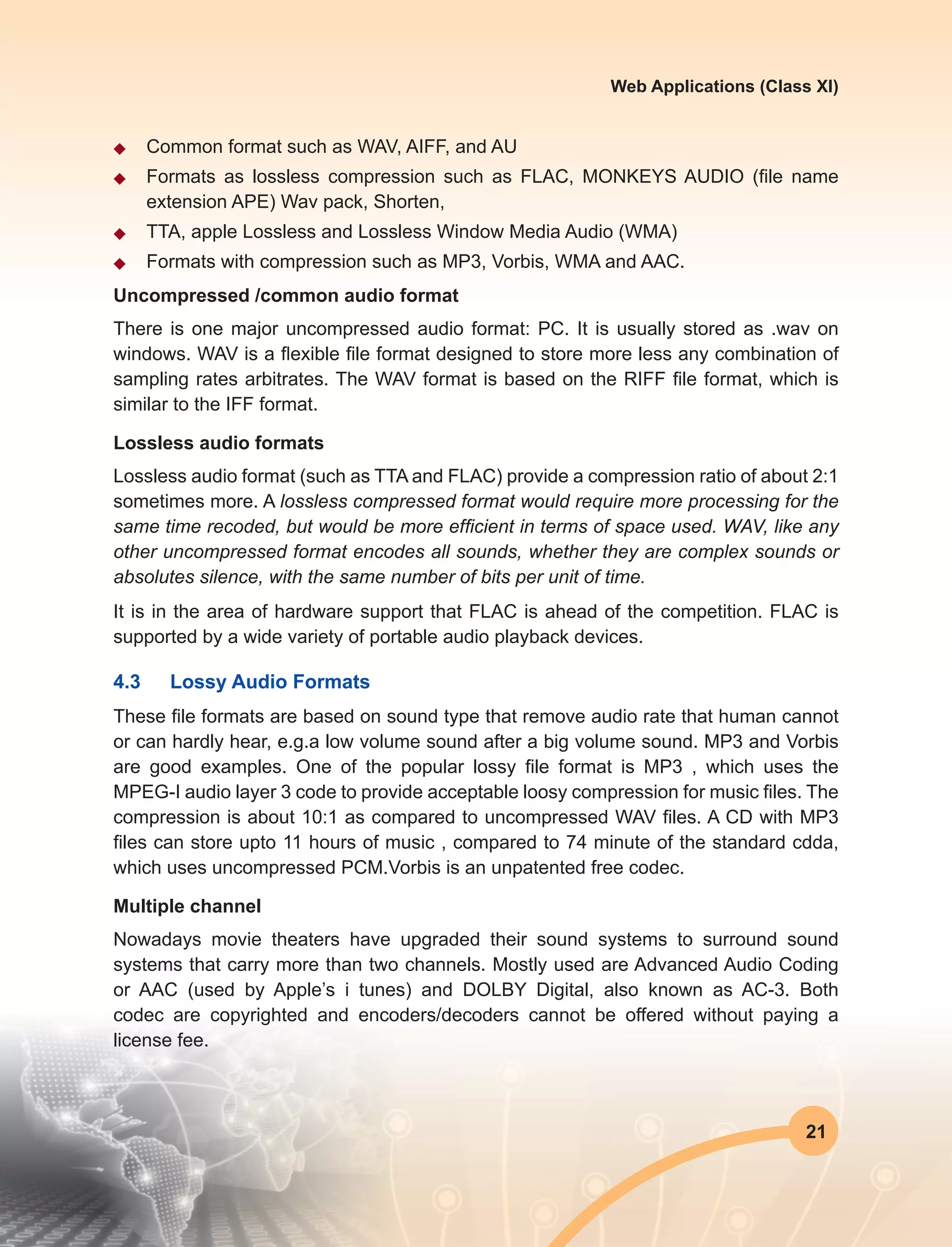 21
Web Applications (Class XI)
u	 Common format such as WAV, AIFF, and AU
u	 Formats as lossless compression such as FLAC, MONKEYS AUDIO (file name
extension APE) Wav pack, Shorten,
u	 TTA, apple Lossless and Lossless Window Media Audio (WMA)
u	 Formats with compression such as MP3, Vorbis, WMA and AAC.
Uncompressed /common audio format
There is one major uncompressed audio format: PC. It is usually stored as .wav on
windows. WAV is a flexible file format designed to store more less any combination of
sampling rates arbitrates. The WAV format is based on the RIFF file format, which is
similar to the IFF format.
Lossless audio formats
Lossless audio format (such as TTA and FLAC) provide a compression ratio of about 2:1
sometimes more. A lossless compressed format would require more processing for the
same time recoded, but would be more efficient in terms of space used. WAV, like any
other uncompressed format encodes all sounds, whether they are complex sounds or
absolutes silence, with the same number of bits per unit of time.
It is in the area of hardware support that FLAC is ahead of the competition. FLAC is
supported by a wide variety of portable audio playback devices.
4.3	 Lossy Audio Formats
These file formats are based on sound type that remove audio rate that human cannot
or can hardly hear, e.g.a low volume sound after a big volume sound. MP3 and Vorbis
are good examples. One of the popular lossy file format is MP3 , which uses the
MPEG-I audio layer 3 code to provide acceptable loosy compression for music files. The
compression is about 10:1 as compared to uncompressed WAV files. A CD with MP3
files can store upto 11 hours of music , compared to 74 minute of the standard cdda,
which uses uncompressed PCM.Vorbis is an unpatented free codec.
Multiple channel
Nowadays movie theaters have upgraded their sound systems to surround sound
systems that carry more than two channels. Mostly used are Advanced Audio Coding
or AAC (used by Apple’s i tunes) and DOLBY Digital, also known as AC-3. Both
codec are copyrighted and encoders/decoders cannot be offered without paying a
license fee.
 