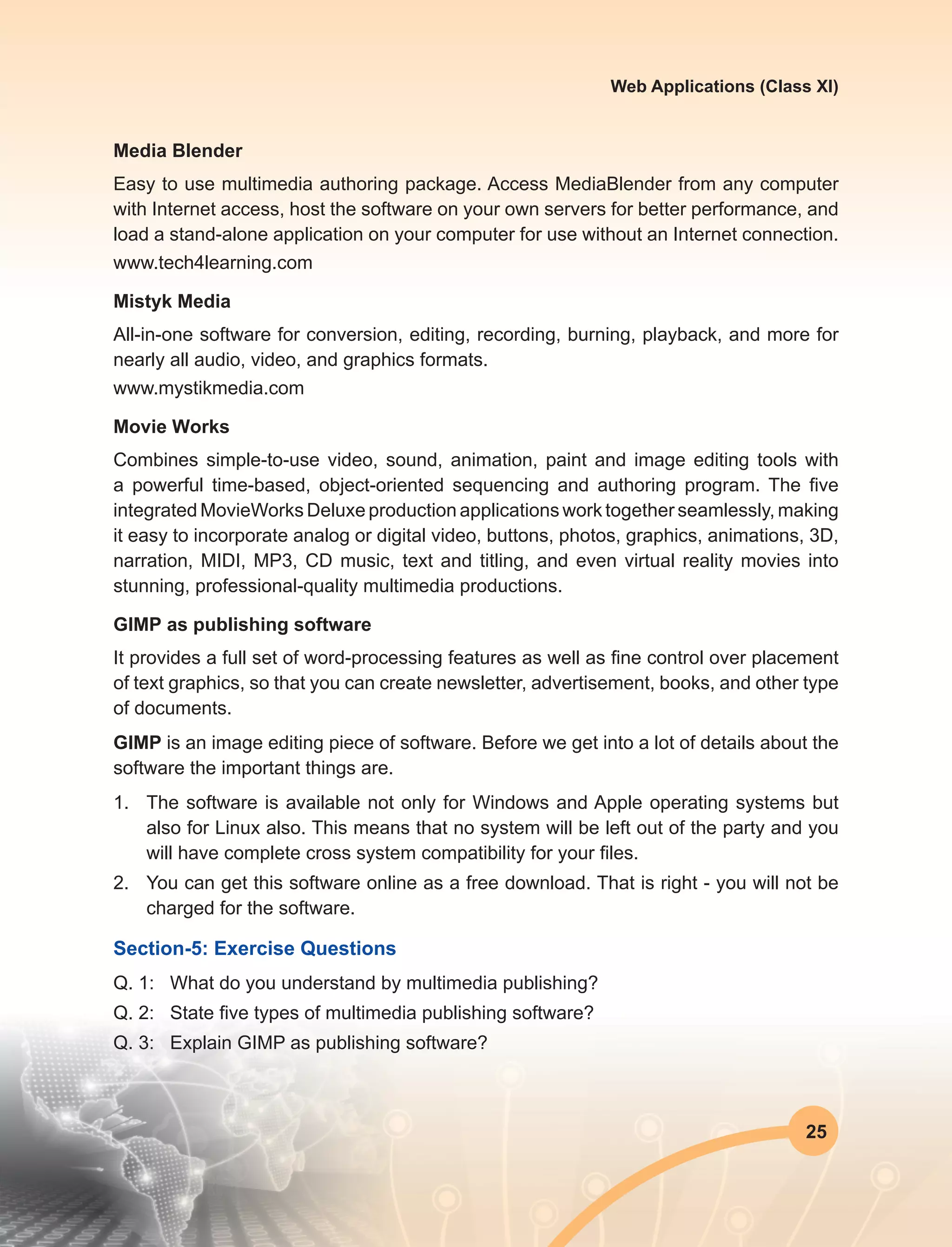 25
Web Applications (Class XI)
Media Blender
Easy to use multimedia authoring package. Access MediaBlender from any computer
with Internet access, host the software on your own servers for better performance, and
load a stand-alone application on your computer for use without an Internet connection.
www.tech4learning.com
Mistyk Media
All-in-one software for conversion, editing, recording, burning, playback, and more for
nearly all audio, video, and graphics formats.
www.mystikmedia.com
Movie Works
Combines simple-to-use video, sound, animation, paint and image editing tools with
a powerful time-based, object-oriented sequencing and authoring program. The five
integrated MovieWorks Deluxe production applications work together seamlessly, making
it easy to incorporate analog or digital video, buttons, photos, graphics, animations, 3D,
narration, MIDI, MP3, CD music, text and titling, and even virtual reality movies into
stunning, professional-quality multimedia productions.
GIMP as publishing software
It provides a full set of word-processing features as well as fine control over placement
of text graphics, so that you can create newsletter, advertisement, books, and other type
of documents.
GIMP is an image editing piece of software. Before we get into a lot of details about the
software the important things are.
1.	 The software is available not only for Windows and Apple operating systems but
also for Linux also. This means that no system will be left out of the party and you
will have complete cross system compatibility for your files.
2.	 You can get this software online as a free download. That is right - you will not be
charged for the software.
Section-5: Exercise Questions
Q. 1:	 What do you understand by multimedia publishing?
Q. 2:	 State five types of multimedia publishing software?
Q. 3:	 Explain GIMP as publishing software?
 