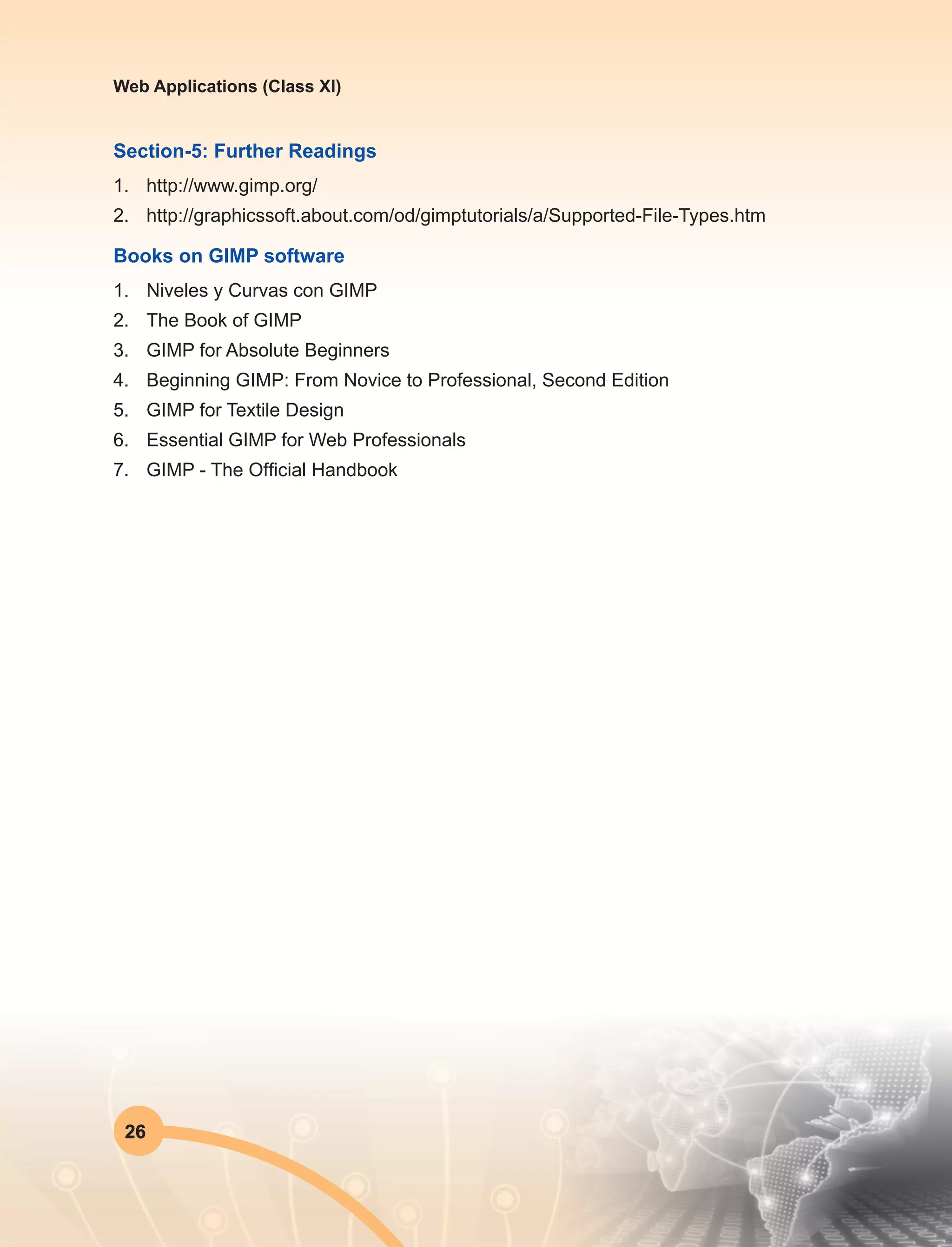 26
Web Applications (Class XI)
Section-5: Further Readings
1.	http://www.gimp.org/
2.	http://graphicssoft.about.com/od/gimptutorials/a/Supported-File-Types.htm
Books on GIMP software
1.	 Niveles y Curvas con GIMP
2.	 The Book of GIMP
3.	 GIMP for Absolute Beginners
4.	 Beginning GIMP: From Novice to Professional, Second Edition
5.	 GIMP for Textile Design
6.	 Essential GIMP for Web Professionals
7.	 GIMP - The Official Handbook
 