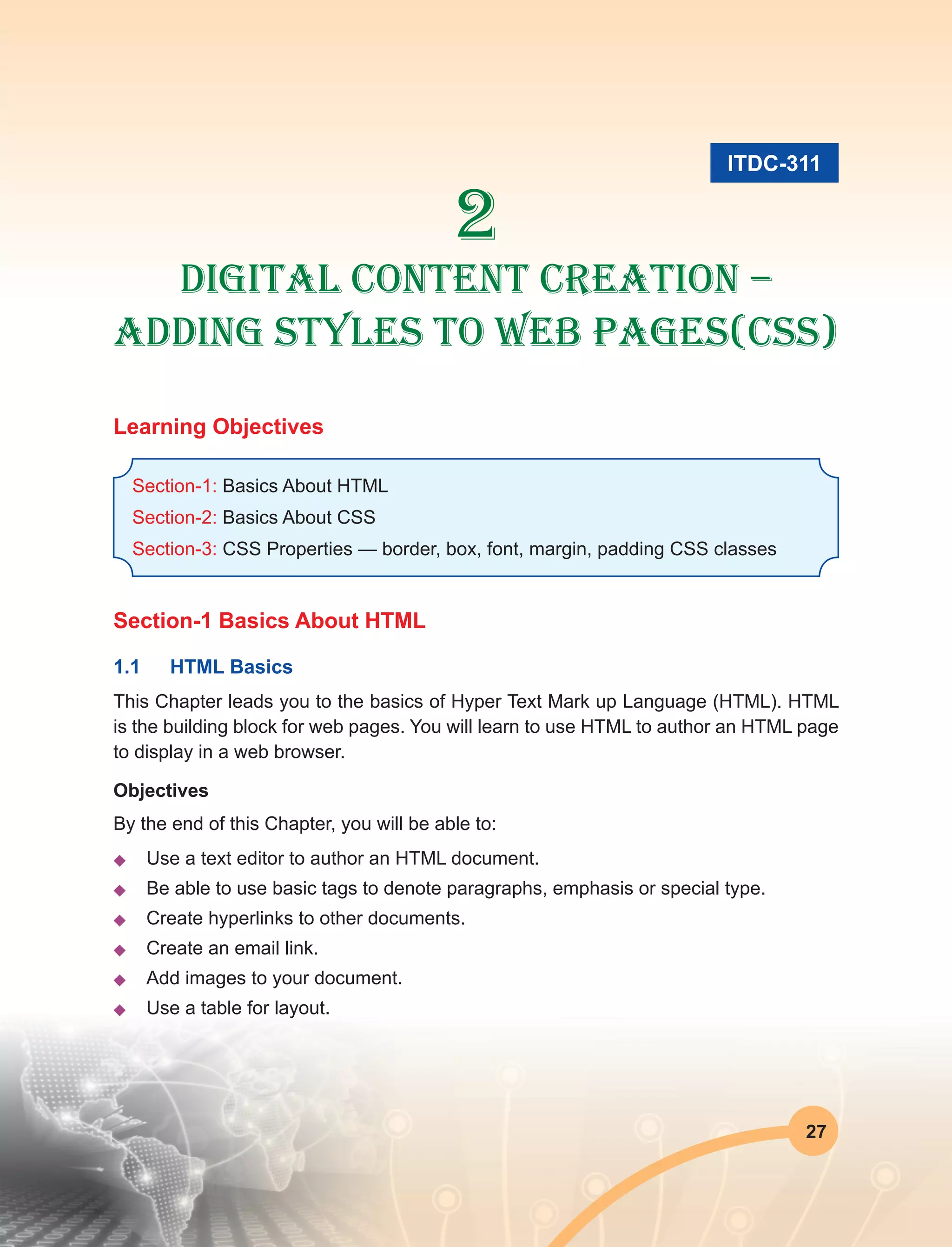 27
2
Digital Content Creation –
Adding Styles to Web Pages(Css)
Learning Objectives
Section-1: Basics About HTML
Section-2: Basics About CSS
Section-3: CSS Properties — border, box, font, margin, padding CSS classes
Section-1 Basics About HTML
1.1	 HTML Basics
This Chapter leads you to the basics of Hyper Text Mark up Language (HTML). HTML
is the building block for web pages. You will learn to use HTML to author an HTML page
to display in a web browser.
Objectives
By the end of this Chapter, you will be able to:
u	 Use a text editor to author an HTML document.
u	 Be able to use basic tags to denote paragraphs, emphasis or special type.
u	 Create hyperlinks to other documents.
u	 Create an email link.
u	 Add images to your document.
u	 Use a table for layout.
ITDC-311
 