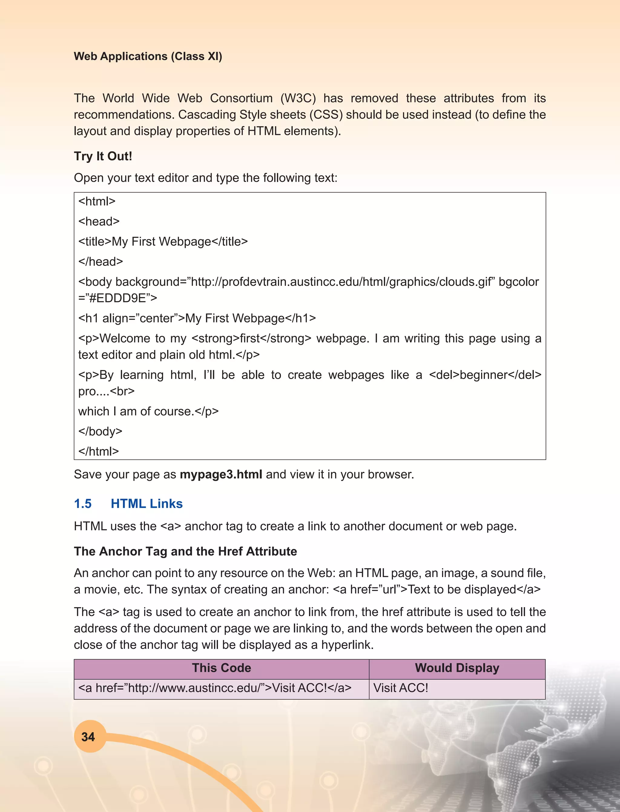 34
Web Applications (Class XI)
The World Wide Web Consortium (W3C) has removed these attributes from its
recommendations. Cascading Style sheets (CSS) should be used instead (to define the
layout and display properties of HTML elements).
Try It Out!
Open your text editor and type the following text:
<html>
<head>
<title>My First Webpage</title>
</head>
<body background=”http://profdevtrain.austincc.edu/html/graphics/clouds.gif” bgcolor
=”#EDDD9E”>
<h1 align=”center”>My First Webpage</h1>
<p>Welcome to my <strong>first</strong> webpage. I am writing this page using a
text editor and plain old html.</p>
<p>By learning html, I’ll be able to create webpages like a <del>beginner</del>
pro....<br>
which I am of course.</p>
</body>
</html>
Save your page as mypage3.html and view it in your browser.
1.5	 HTML Links
HTML uses the <a> anchor tag to create a link to another document or web page.
The Anchor Tag and the Href Attribute
An anchor can point to any resource on the Web: an HTML page, an image, a sound file,
a movie, etc. The syntax of creating an anchor: <a href=”url”>Text to be displayed</a>
The <a> tag is used to create an anchor to link from, the href attribute is used to tell the
address of the document or page we are linking to, and the words between the open and
close of the anchor tag will be displayed as a hyperlink.
This Code Would Display
<a href=”http://www.austincc.edu/”>Visit ACC!</a> Visit ACC!
 