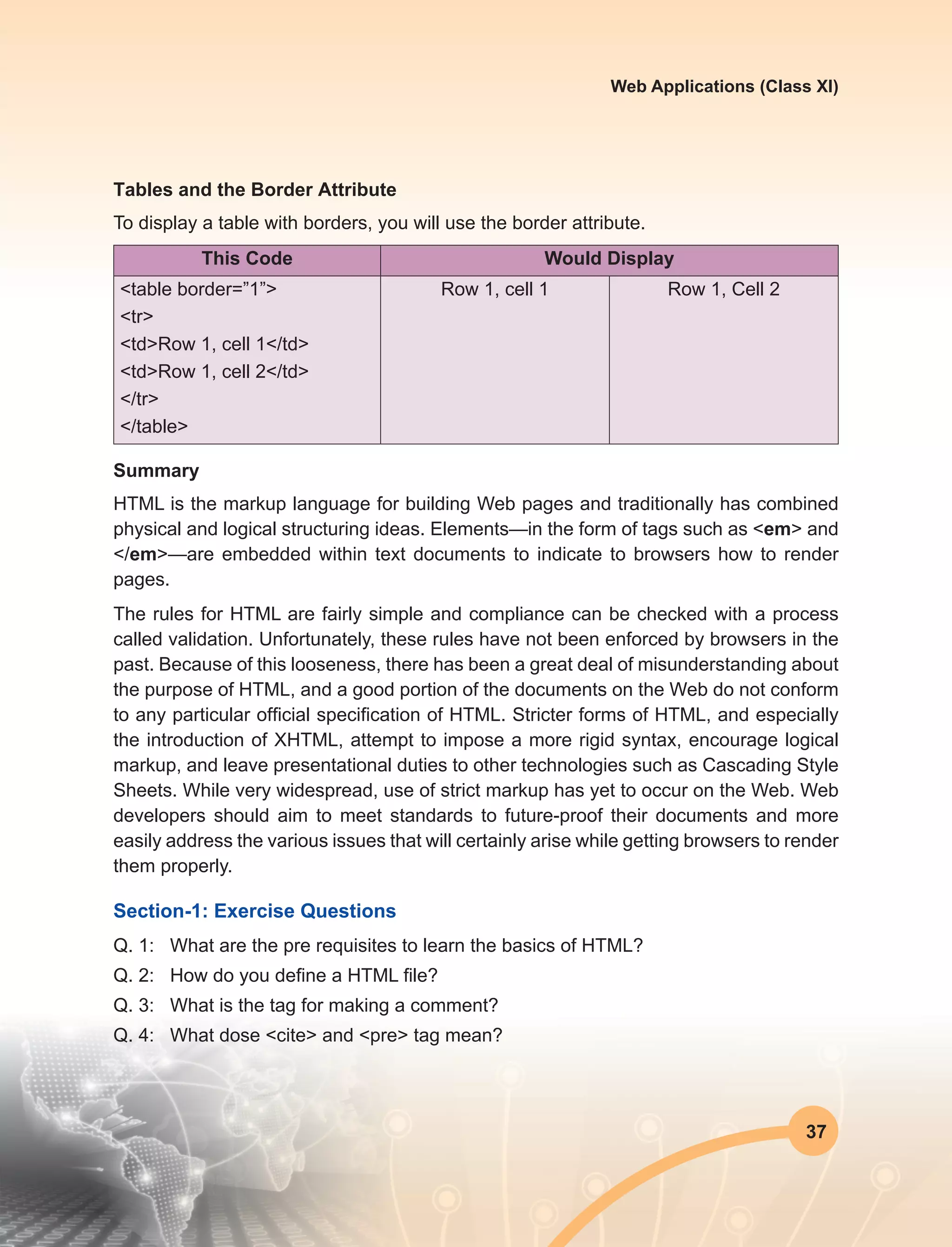 37
Web Applications (Class XI)
Tables and the Border Attribute
To display a table with borders, you will use the border attribute.
This Code Would Display
<table border=”1”>
<tr>
<td>Row 1, cell 1</td>
<td>Row 1, cell 2</td>
</tr>
</table>
Row 1, cell 1 Row 1, Cell 2
Summary
HTML is the markup language for building Web pages and traditionally has combined
physical and logical structuring ideas. Elements—in the form of tags such as <em> and
</em>—are embedded within text documents to indicate to browsers how to render
pages.
The rules for HTML are fairly simple and compliance can be checked with a process
called validation. Unfortunately, these rules have not been enforced by browsers in the
past. Because of this looseness, there has been a great deal of misunderstanding about
the purpose of HTML, and a good portion of the documents on the Web do not conform
to any particular official specification of HTML. Stricter forms of HTML, and especially
the introduction of XHTML, attempt to impose a more rigid syntax, encourage logical
markup, and leave presentational duties to other technologies such as Cascading Style
Sheets. While very widespread, use of strict markup has yet to occur on the Web. Web
developers should aim to meet standards to future-proof their documents and more
easily address the various issues that will certainly arise while getting browsers to render
them properly.
Section-1: Exercise Questions
Q. 1:	 What are the pre requisites to learn the basics of HTML?
Q. 2:	 How do you define a HTML file?
Q. 3:	 What is the tag for making a comment?
Q. 4:	 What dose <cite> and <pre> tag mean?
 