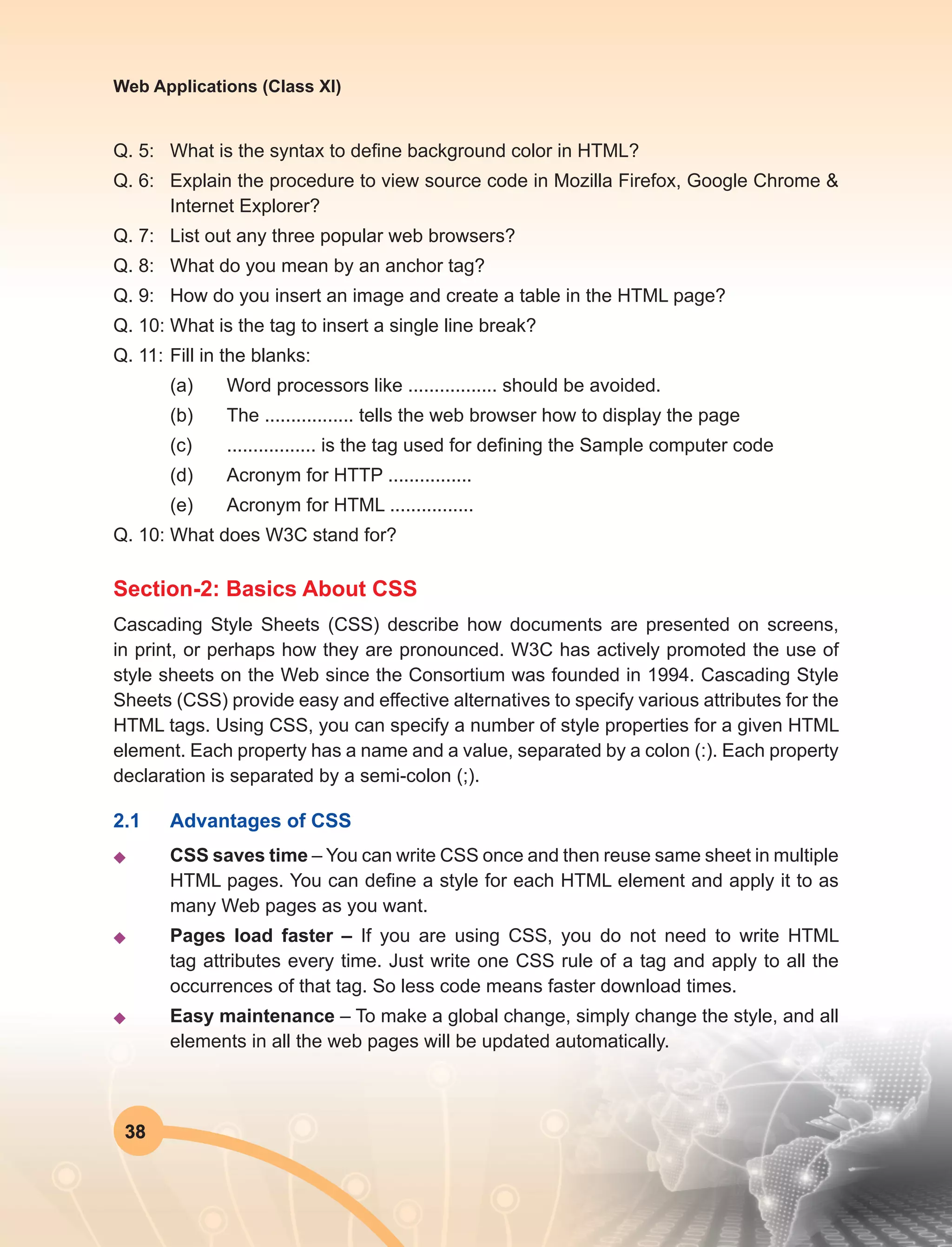 38
Web Applications (Class XI)
Q. 5:	 What is the syntax to define background color in HTML?
Q. 6:	 Explain the procedure to view source code in Mozilla Firefox, Google Chrome &
Internet Explorer?
Q. 7:	 List out any three popular web browsers?
Q. 8:	 What do you mean by an anchor tag?
Q. 9:	 How do you insert an image and create a table in the HTML page?
Q. 10:	What is the tag to insert a single line break?
Q. 11:	Fill in the blanks:
	 (a)	 Word processors like ................. should be avoided.
	 (b)	 The ................. tells the web browser how to display the page
	 (c)	 ................. is the tag used for defining the Sample computer code
	 (d)	 Acronym for HTTP ................
	 (e)	 Acronym for HTML ................
Q. 10:	What does W3C stand for?
Section-2: Basics About CSS
Cascading Style Sheets (CSS) describe how documents are presented on screens,
in print, or perhaps how they are pronounced. W3C has actively promoted the use of
style sheets on the Web since the Consortium was founded in 1994. Cascading Style
Sheets (CSS) provide easy and effective alternatives to specify various attributes for the
HTML tags. Using CSS, you can specify a number of style properties for a given HTML
element. Each property has a name and a value, separated by a colon (:). Each property
declaration is separated by a semi-colon (;).
2.1	 Advantages of CSS
u	 CSS saves time – You can write CSS once and then reuse same sheet in multiple
HTML pages. You can define a style for each HTML element and apply it to as
many Web pages as you want.
u	 Pages load faster – If you are using CSS, you do not need to write HTML
tag attributes every time. Just write one CSS rule of a tag and apply to all the
occurrences of that tag. So less code means faster download times.
u	 Easy maintenance – To make a global change, simply change the style, and all
elements in all the web pages will be updated automatically.
 