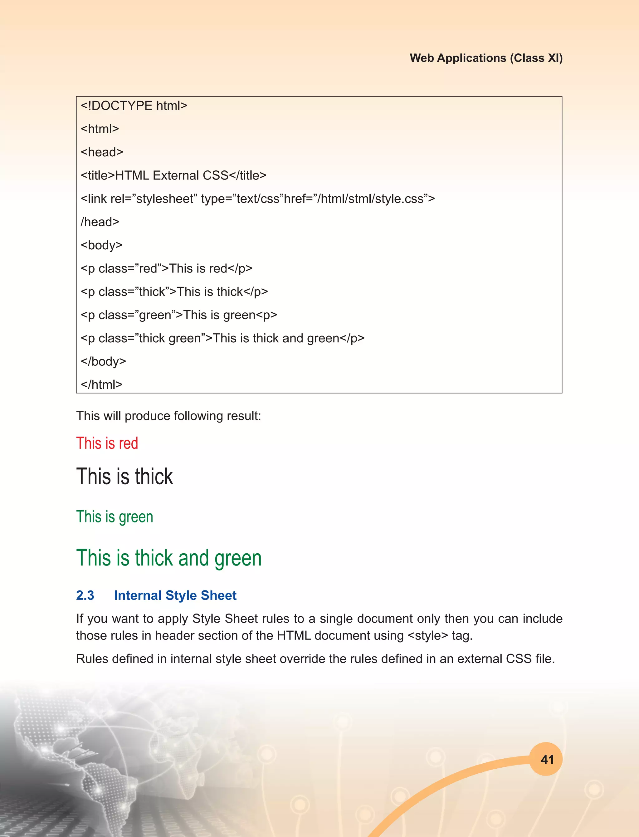 41
Web Applications (Class XI)
<!DOCTYPE html>
<html>
<head>
<title>HTML External CSS</title>
<link rel=”stylesheet” type=”text/css”href=”/html/stml/style.css”>
/head>
<body>
<p class=”red”>This is red</p>
<p class=”thick”>This is thick</p>
<p class=”green”>This is green<p>
<p class=”thick green”>This is thick and green</p>
</body>
</html>
This will produce following result:
This is red
This is thick
This is green
This is thick and green
2.3	 Internal Style Sheet
If you want to apply Style Sheet rules to a single document only then you can include
those rules in header section of the HTML document using <style> tag.
Rules defined in internal style sheet override the rules defined in an external CSS file.
 