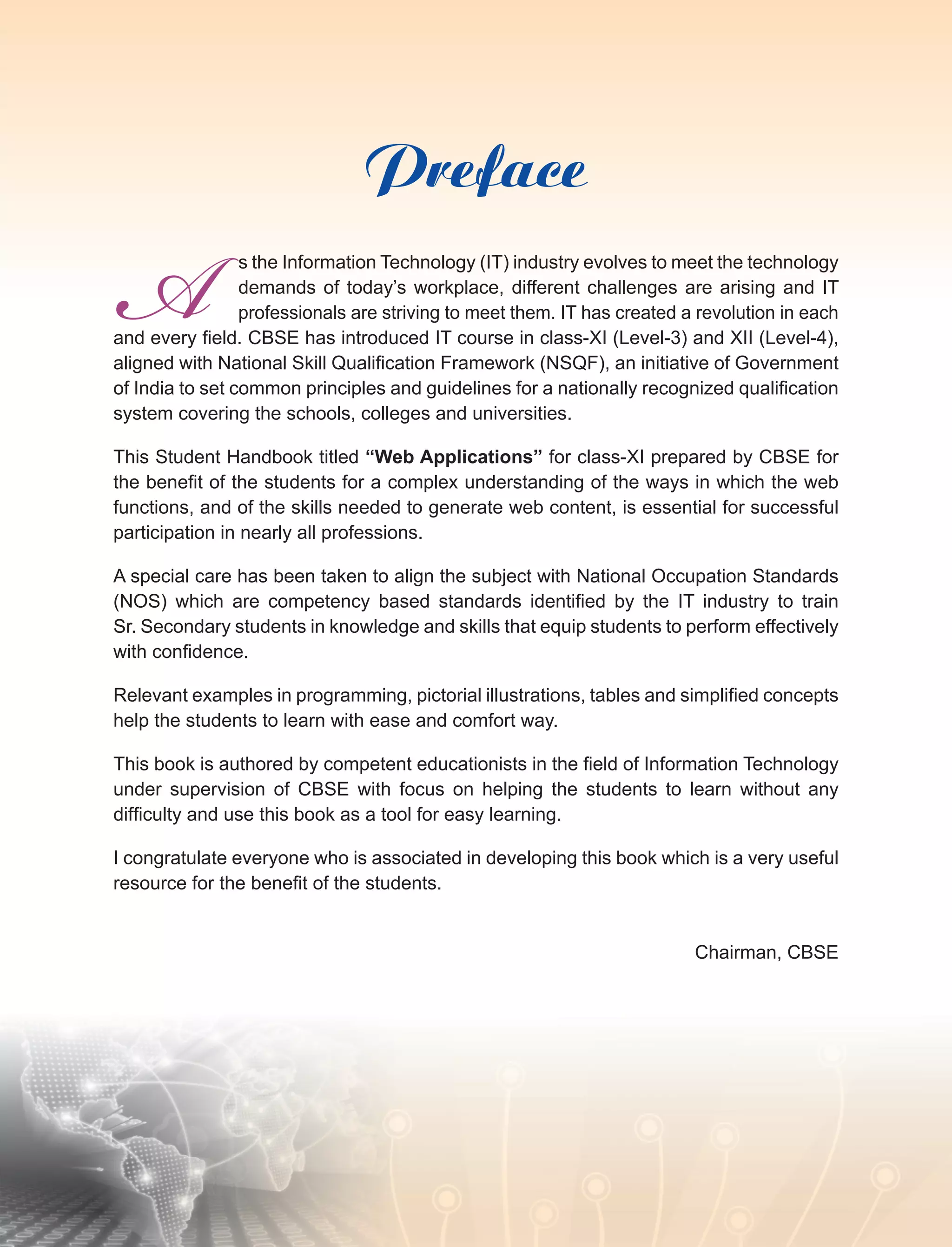 Preface
s the Information Technology (IT) industry evolves to meet the technology
demands of today’s workplace, different challenges are arising and IT
professionals are striving to meet them. IT has created a revolution in each
and every field. CBSE has introduced IT course in class-XI (Level-3) and XII (Level-4),
aligned with National Skill Qualification Framework (NSQF), an initiative of Government
of India to set common principles and guidelines for a nationally recognized qualification
system covering the schools, colleges and universities.
This Student Handbook titled “Web Applications” for class-XI prepared by CBSE for
the benefit of the students for a complex understanding of the ways in which the web
functions, and of the skills needed to generate web content, is essential for successful
participation in nearly all professions.
A special care has been taken to align the subject with National Occupation Standards
(NOS) which are competency based standards identified by the IT industry to train
Sr. Secondary students in knowledge and skills that equip students to perform effectively
with confidence.
Relevant examples in programming, pictorial illustrations, tables and simplified concepts
help the students to learn with ease and comfort way.
This book is authored by competent educationists in the field of Information Technology
under supervision of CBSE with focus on helping the students to learn without any
difficulty and use this book as a tool for easy learning.
I congratulate everyone who is associated in developing this book which is a very useful
resource for the benefit of the students.
Chairman, CBSE
A
 