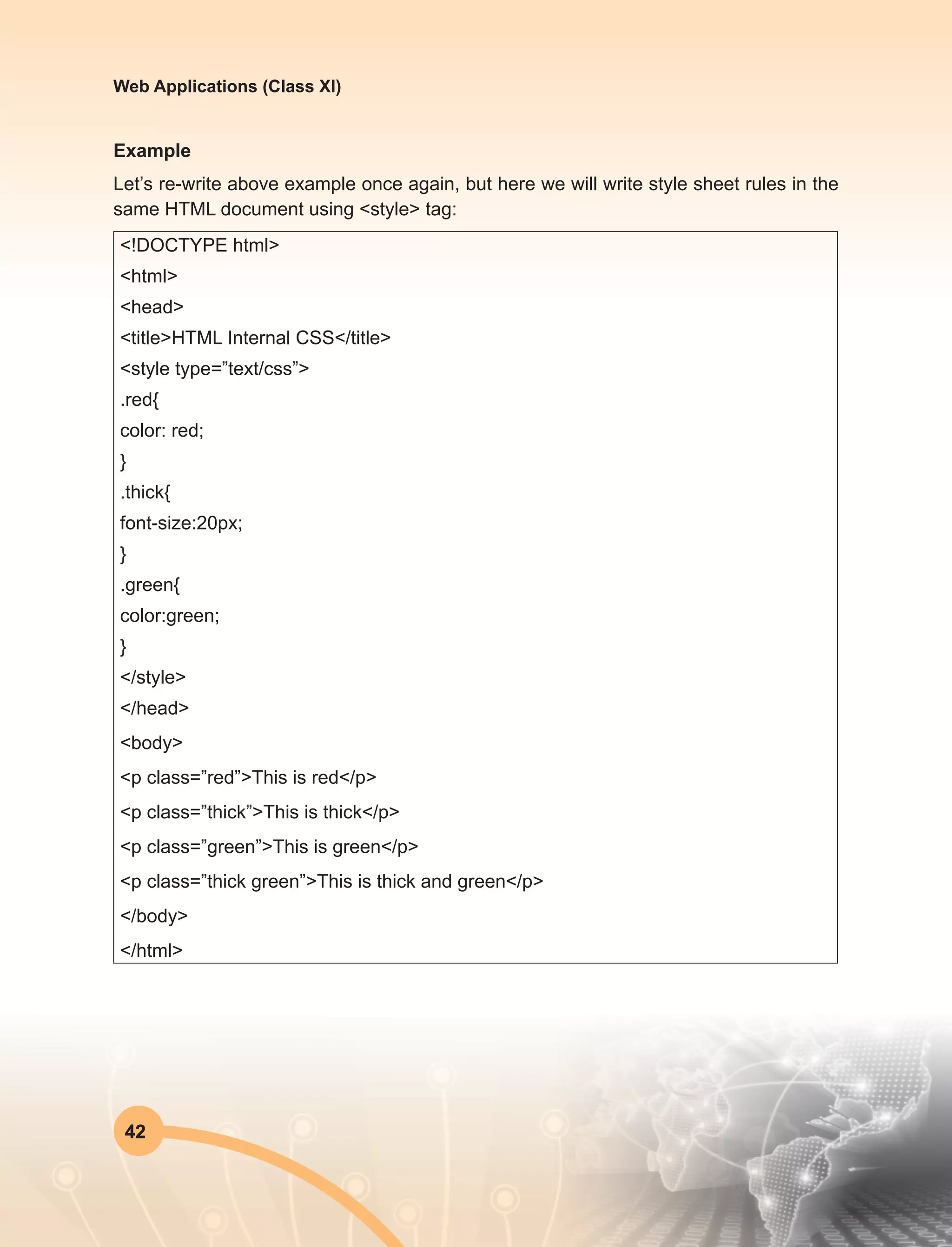 42
Web Applications (Class XI)
Example
Let’s re-write above example once again, but here we will write style sheet rules in the
same HTML document using <style> tag:
<!DOCTYPE html>
<html>
<head>
<title>HTML Internal CSS</title>
<style type=”text/css”>
.red{
color: red;
}
.thick{
font-size:20px;
}
.green{
color:green;
}
</style>
</head>
<body>
<p class=”red”>This is red</p>
<p class=”thick”>This is thick</p>
<p class=”green”>This is green</p>
<p class=”thick green”>This is thick and green</p>
</body>
</html>
 