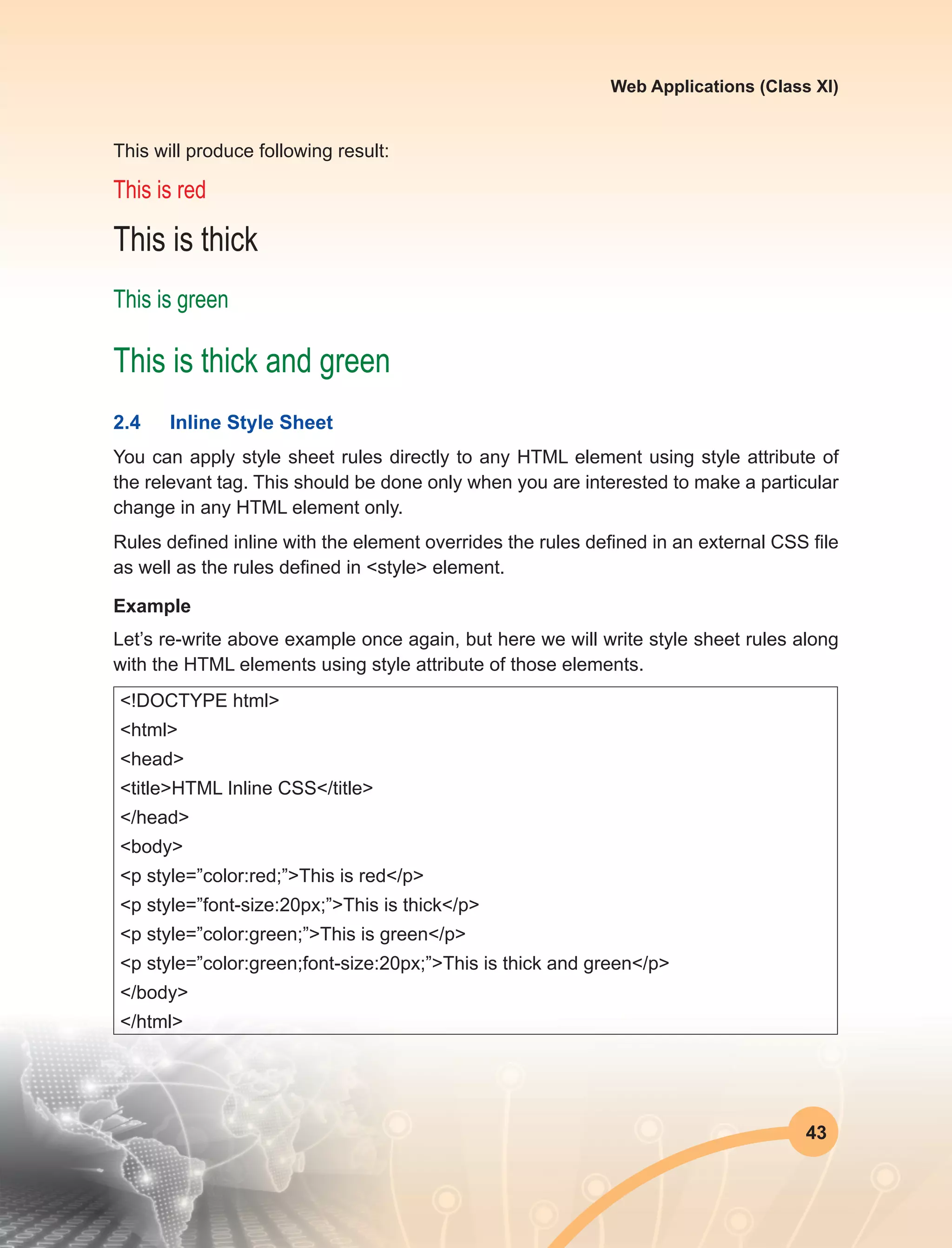 43
Web Applications (Class XI)
This will produce following result:
This is red
This is thick
This is green
This is thick and green
2.4	 Inline Style Sheet
You can apply style sheet rules directly to any HTML element using style attribute of
the relevant tag. This should be done only when you are interested to make a particular
change in any HTML element only.
Rules defined inline with the element overrides the rules defined in an external CSS file
as well as the rules defined in <style> element.
Example
Let’s re-write above example once again, but here we will write style sheet rules along
with the HTML elements using style attribute of those elements.
<!DOCTYPE html>
<html>
<head>
<title>HTML Inline CSS</title>
</head>
<body>
<p style=”color:red;”>This is red</p>
<p style=”font-size:20px;”>This is thick</p>
<p style=”color:green;”>This is green</p>
<p style=”color:green;font-size:20px;”>This is thick and green</p>
</body>
</html>
 