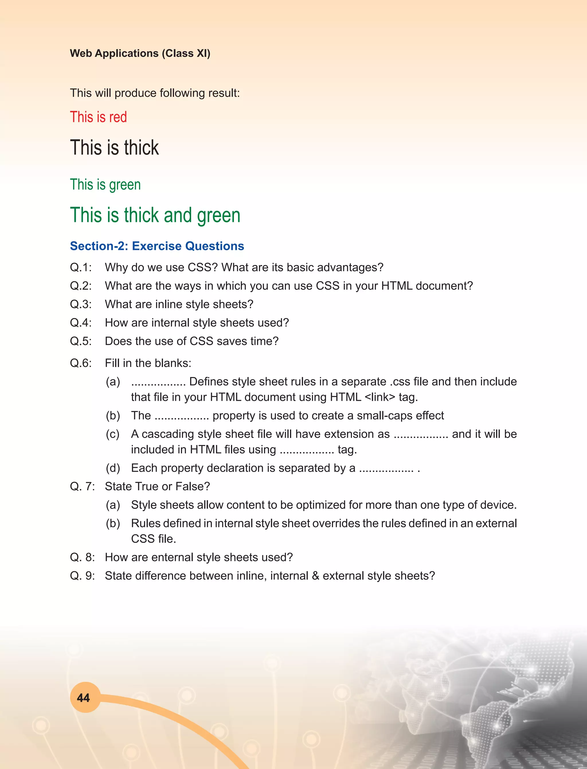 44
Web Applications (Class XI)
This will produce following result:
This is red
This is thick
This is green
This is thick and green
Section-2: Exercise Questions
Q.1:	 Why do we use CSS? What are its basic advantages?
Q.2:	 What are the ways in which you can use CSS in your HTML document?
Q.3:	 What are inline style sheets?
Q.4:	 How are internal style sheets used?
Q.5:	 Does the use of CSS saves time?
Q.6:	 Fill in the blanks:
(a)	 ................. Defines style sheet rules in a separate .css file and then include
that file in your HTML document using HTML <link> tag.
(b)	 The ................. property is used to create a small-caps effect
(c)	 A cascading style sheet file will have extension as ................. and it will be
included in HTML files using ................. tag.
(d)	 Each property declaration is separated by a ................. .
Q. 7:	 State True or False?
(a)	 Style sheets allow content to be optimized for more than one type of device.
(b)	 Rules defined in internal style sheet overrides the rules defined in an external
CSS file.
Q. 8:	 How are enternal style sheets used?
Q. 9:	 State difference between inline, internal & external style sheets?
 