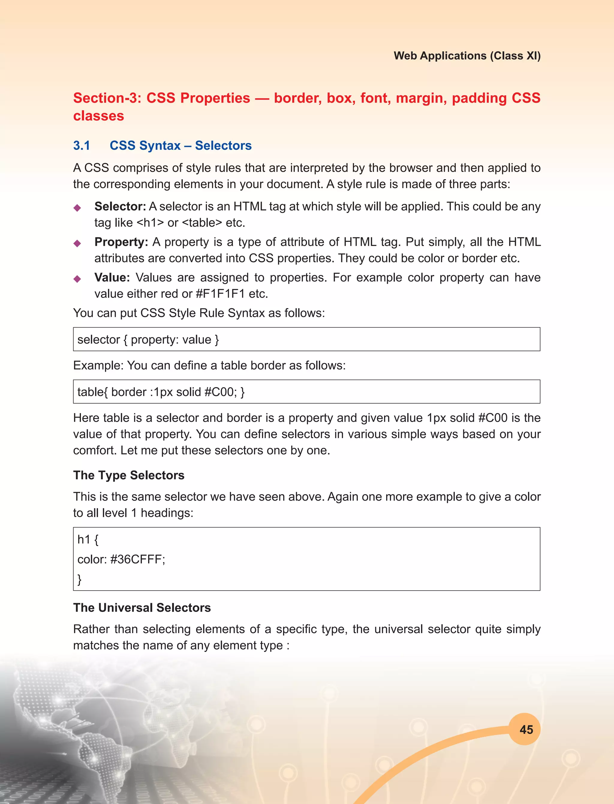 45
Web Applications (Class XI)
Section-3: CSS Properties — border, box, font, margin, padding CSS
classes
3.1	 CSS Syntax – Selectors
A CSS comprises of style rules that are interpreted by the browser and then applied to
the corresponding elements in your document. A style rule is made of three parts:
u	 Selector: A selector is an HTML tag at which style will be applied. This could be any
tag like <h1> or <table> etc.
u	 Property: A property is a type of attribute of HTML tag. Put simply, all the HTML
attributes are converted into CSS properties. They could be color or border etc.
u	 Value: Values are assigned to properties. For example color property can have
value either red or #F1F1F1 etc.
You can put CSS Style Rule Syntax as follows:
selector { property: value }
Example: You can define a table border as follows:
table{ border :1px solid #C00; }
Here table is a selector and border is a property and given value 1px solid #C00 is the
value of that property. You can define selectors in various simple ways based on your
comfort. Let me put these selectors one by one.
The Type Selectors
This is the same selector we have seen above. Again one more example to give a color
to all level 1 headings:
h1 {
color: #36CFFF;
}
The Universal Selectors
Rather than selecting elements of a specific type, the universal selector quite simply
matches the name of any element type :
 