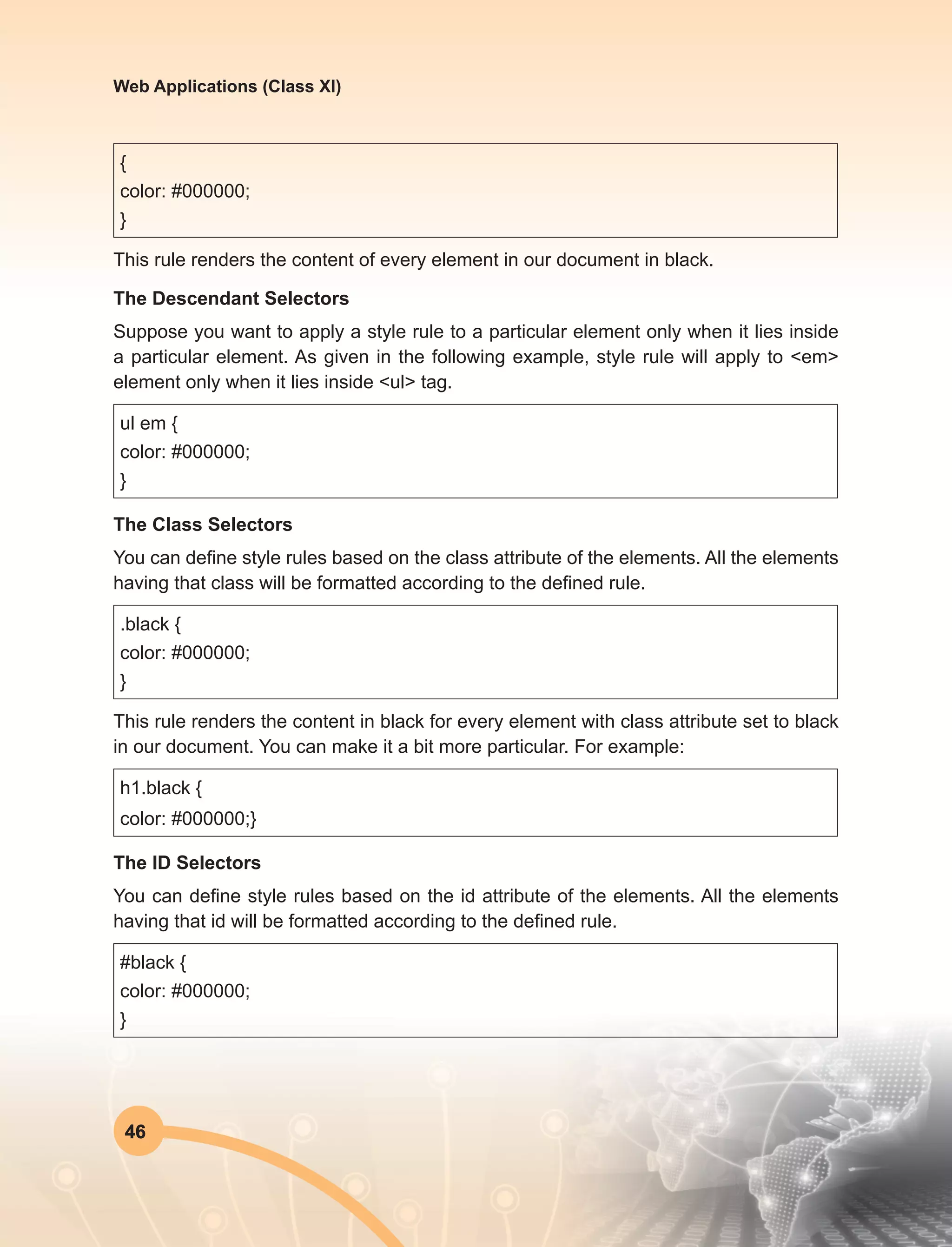 46
Web Applications (Class XI)
{
color: #000000;
}
This rule renders the content of every element in our document in black.
The Descendant Selectors
Suppose you want to apply a style rule to a particular element only when it lies inside
a particular element. As given in the following example, style rule will apply to <em>
element only when it lies inside <ul> tag.
ul em {
color: #000000;
}
The Class Selectors
You can define style rules based on the class attribute of the elements. All the elements
having that class will be formatted according to the defined rule.
.black {
color: #000000;
}
This rule renders the content in black for every element with class attribute set to black
in our document. You can make it a bit more particular. For example:
h1.black {
color: #000000;}
The ID Selectors
You can define style rules based on the id attribute of the elements. All the elements
having that id will be formatted according to the defined rule.
#black {
color: #000000;
}
 