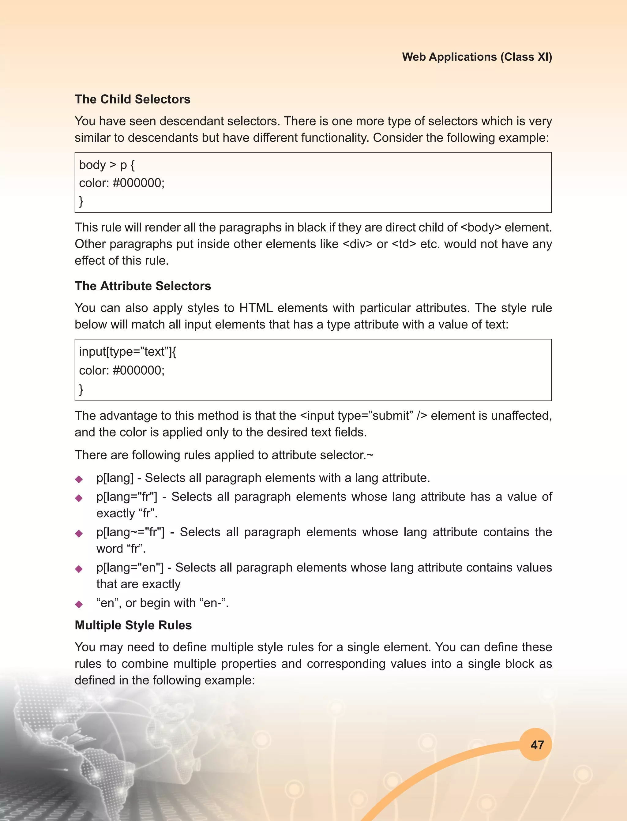 47
Web Applications (Class XI)
The Child Selectors
You have seen descendant selectors. There is one more type of selectors which is very
similar to descendants but have different functionality. Consider the following example:
body > p {
color: #000000;
}
This rule will render all the paragraphs in black if they are direct child of <body> element.
Other paragraphs put inside other elements like <div> or <td> etc. would not have any
effect of this rule.
The Attribute Selectors
You can also apply styles to HTML elements with particular attributes. The style rule
below will match all input elements that has a type attribute with a value of text:
input[type=”text”]{
color: #000000;
}
The advantage to this method is that the <input type=”submit” /> element is unaffected,
and the color is applied only to the desired text fields.
There are following rules applied to attribute selector.~
u	 p[lang] - Selects all paragraph elements with a lang attribute.
u	 p[lang="fr"] - Selects all paragraph elements whose lang attribute has a value of
exactly “fr”.
u	p[lang~="fr"] - Selects all paragraph elements whose lang attribute contains the
word “fr”.
u	 p[lang="en"] - Selects all paragraph elements whose lang attribute contains values
that are exactly
u	 “en”, or begin with “en-”.
Multiple Style Rules
You may need to define multiple style rules for a single element. You can define these
rules to combine multiple properties and corresponding values into a single block as
defined in the following example:
 