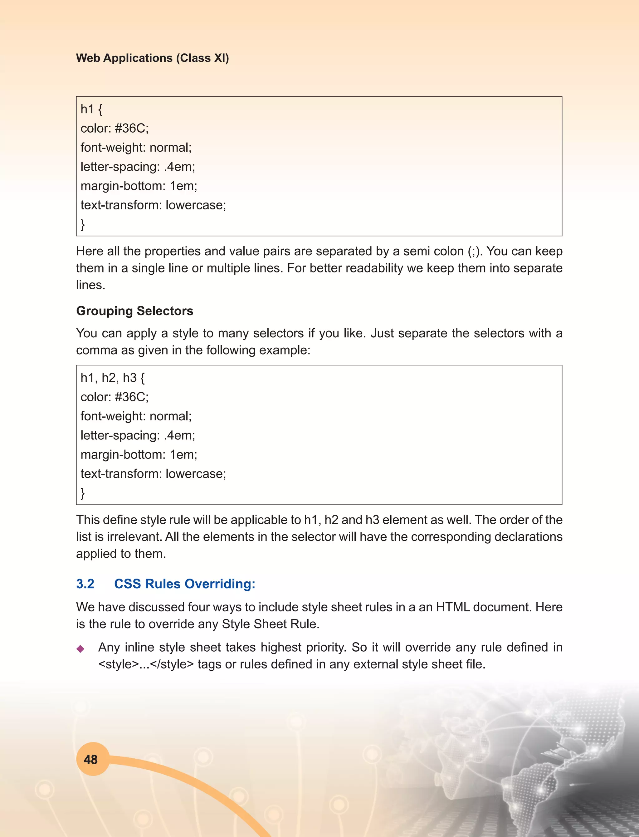 48
Web Applications (Class XI)
h1 {
color: #36C;
font-weight: normal;
letter-spacing: .4em;
margin-bottom: 1em;
text-transform: lowercase;
}
Here all the properties and value pairs are separated by a semi colon (;). You can keep
them in a single line or multiple lines. For better readability we keep them into separate
lines.
Grouping Selectors
You can apply a style to many selectors if you like. Just separate the selectors with a
comma as given in the following example:
h1, h2, h3 {
color: #36C;
font-weight: normal;
letter-spacing: .4em;
margin-bottom: 1em;
text-transform: lowercase;
}
This define style rule will be applicable to h1, h2 and h3 element as well. The order of the
list is irrelevant. All the elements in the selector will have the corresponding declarations
applied to them.
3.2	 CSS Rules Overriding:
We have discussed four ways to include style sheet rules in a an HTML document. Here
is the rule to override any Style Sheet Rule.
u	 Any inline style sheet takes highest priority. So it will override any rule defined in
<style>...</style> tags or rules defined in any external style sheet file.
 