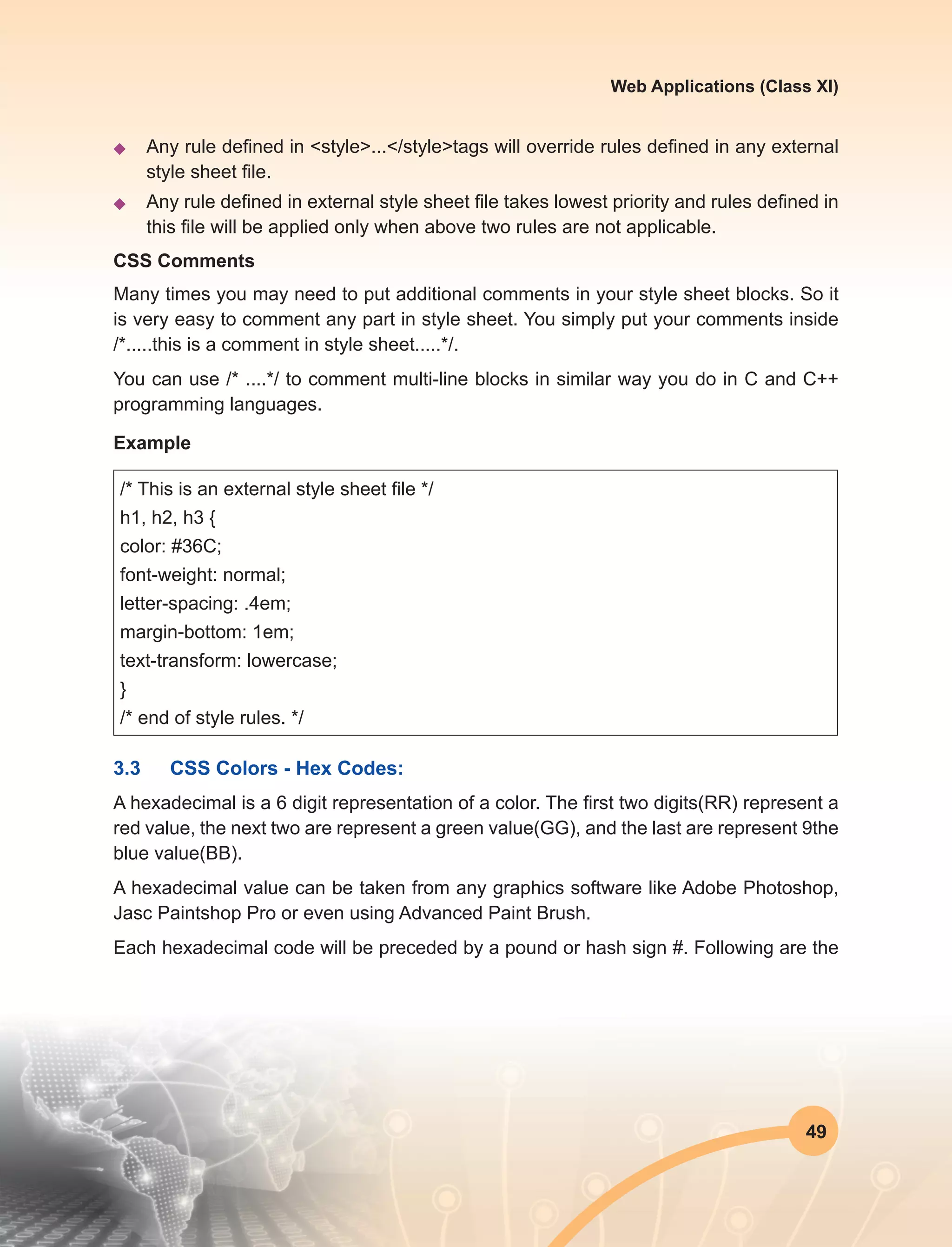 49
Web Applications (Class XI)
u	 Any rule defined in <style>...</style>tags will override rules defined in any external
style sheet file.
u	 Any rule defined in external style sheet file takes lowest priority and rules defined in
this file will be applied only when above two rules are not applicable.
CSS Comments
Many times you may need to put additional comments in your style sheet blocks. So it
is very easy to comment any part in style sheet. You simply put your comments inside
/*.....this is a comment in style sheet.....*/.
You can use /* ....*/ to comment multi-line blocks in similar way you do in C and C++
programming languages.
Example
/* This is an external style sheet file */
h1, h2, h3 {
color: #36C;
font-weight: normal;
letter-spacing: .4em;
margin-bottom: 1em;
text-transform: lowercase;
}
/* end of style rules. */
3.3	 CSS Colors - Hex Codes:
A hexadecimal is a 6 digit representation of a color. The first two digits(RR) represent a
red value, the next two are represent a green value(GG), and the last are represent 9the
blue value(BB).
A hexadecimal value can be taken from any graphics software like Adobe Photoshop,
Jasc Paintshop Pro or even using Advanced Paint Brush.
Each hexadecimal code will be preceded by a pound or hash sign #. Following are the
 