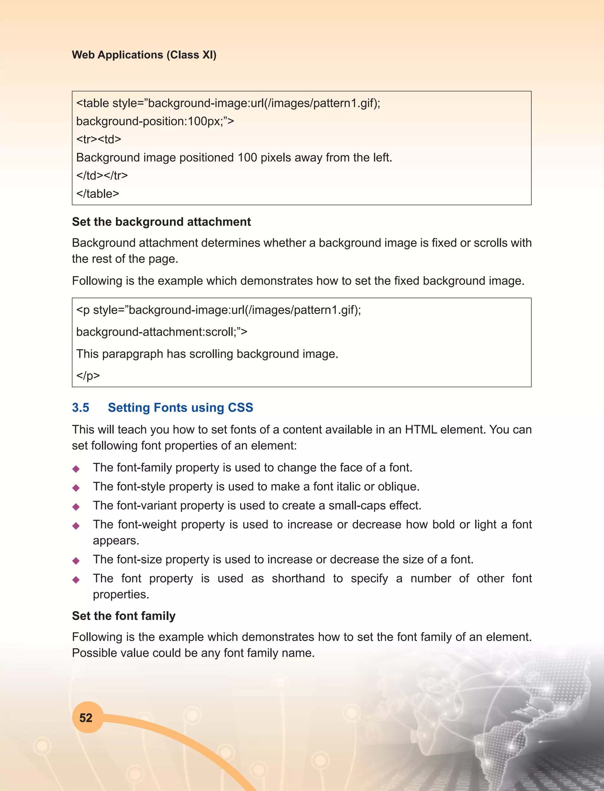 52
Web Applications (Class XI)
<table style=”background-image:url(/images/pattern1.gif);
background-position:100px;”>
<tr><td>
Background image positioned 100 pixels away from the left.
</td></tr>
</table>
Set the background attachment
Background attachment determines whether a background image is fixed or scrolls with
the rest of the page.
Following is the example which demonstrates how to set the fixed background image.
<p style=”background-image:url(/images/pattern1.gif);
background-attachment:scroll;”>
This parapgraph has scrolling background image.
</p>
3.5	 Setting Fonts using CSS
This will teach you how to set fonts of a content available in an HTML element. You can
set following font properties of an element:
u	 The font-family property is used to change the face of a font.
u	 The font-style property is used to make a font italic or oblique.
u	 The font-variant property is used to create a small-caps effect.
u	 The font-weight property is used to increase or decrease how bold or light a font
appears.
u	 The font-size property is used to increase or decrease the size of a font.
u	 The font property is used as shorthand to specify a number of other font
properties.
Set the font family
Following is the example which demonstrates how to set the font family of an element.
Possible value could be any font family name.
 