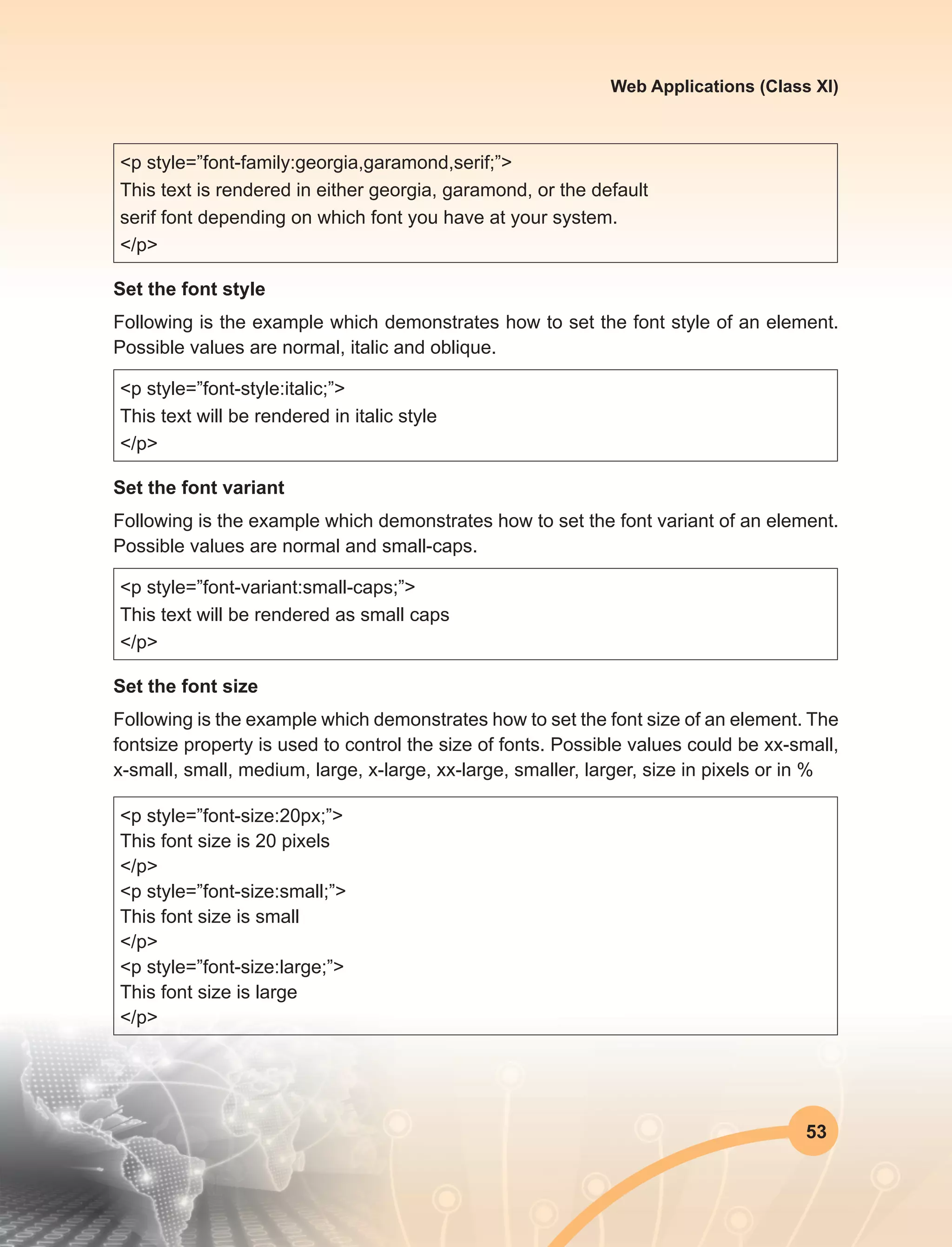 53
Web Applications (Class XI)
<p style=”font-family:georgia,garamond,serif;”>
This text is rendered in either georgia, garamond, or the default
serif font depending on which font you have at your system.
</p>
Set the font style
Following is the example which demonstrates how to set the font style of an element.
Possible values are normal, italic and oblique.
<p style=”font-style:italic;”>
This text will be rendered in italic style
</p>
Set the font variant
Following is the example which demonstrates how to set the font variant of an element.
Possible values are normal and small-caps.
<p style=”font-variant:small-caps;”>
This text will be rendered as small caps
</p>
Set the font size
Following is the example which demonstrates how to set the font size of an element. The
fontsize property is used to control the size of fonts. Possible values could be xx-small,
x-small, small, medium, large, x-large, xx-large, smaller, larger, size in pixels or in %
<p style=”font-size:20px;”>
This font size is 20 pixels
</p>
<p style=”font-size:small;”>
This font size is small
</p>
<p style=”font-size:large;”>
This font size is large
</p>
 