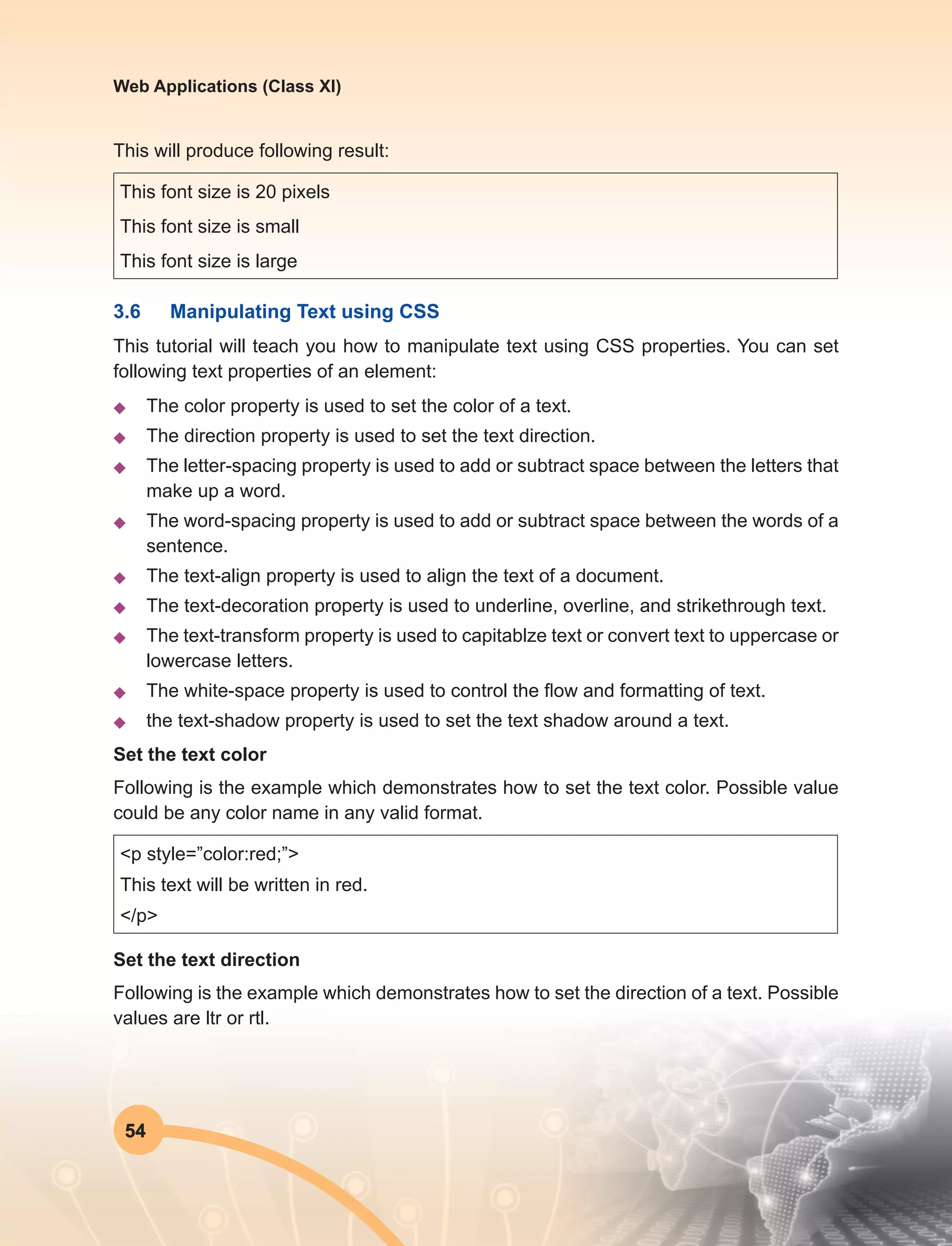 54
Web Applications (Class XI)
This will produce following result:
This font size is 20 pixels
This font size is small
This font size is large
3.6	 Manipulating Text using CSS
This tutorial will teach you how to manipulate text using CSS properties. You can set
following text properties of an element:
u	 The color property is used to set the color of a text.
u	 The direction property is used to set the text direction.
u	 The letter-spacing property is used to add or subtract space between the letters that
make up a word.
u	 The word-spacing property is used to add or subtract space between the words of a
sentence.
u	 The text-align property is used to align the text of a document.
u	 The text-decoration property is used to underline, overline, and strikethrough text.
u	 The text-transform property is used to capitablze text or convert text to uppercase or
lowercase letters.
u	 The white-space property is used to control the flow and formatting of text.
u	 the text-shadow property is used to set the text shadow around a text.
Set the text color
Following is the example which demonstrates how to set the text color. Possible value
could be any color name in any valid format.
<p style=”color:red;”>
This text will be written in red.
</p>
Set the text direction
Following is the example which demonstrates how to set the direction of a text. Possible
values are ltr or rtl.
 