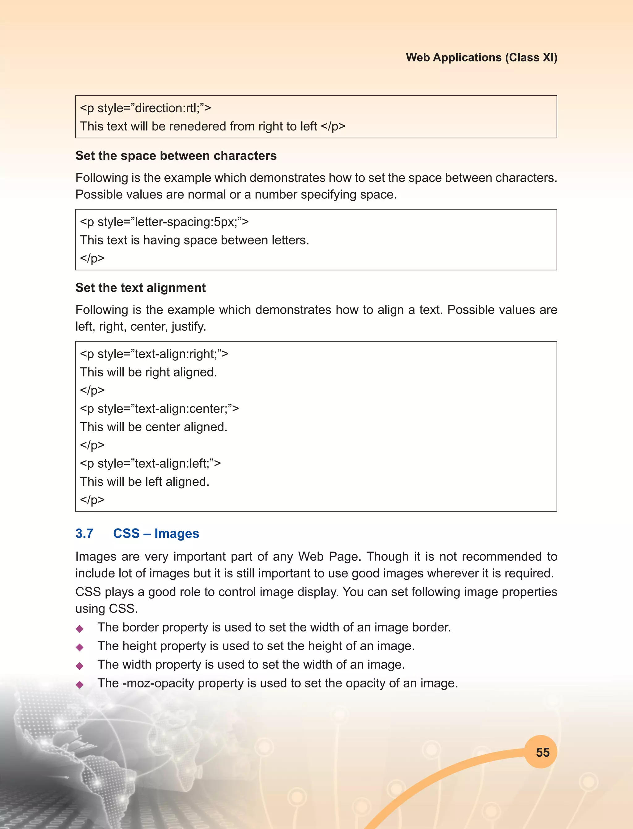 55
Web Applications (Class XI)
<p style=”direction:rtl;”>
This text will be renedered from right to left </p>
Set the space between characters
Following is the example which demonstrates how to set the space between characters.
Possible values are normal or a number specifying space.
<p style=”letter-spacing:5px;”>
This text is having space between letters.
</p>
Set the text alignment
Following is the example which demonstrates how to align a text. Possible values are
left, right, center, justify.
<p style=”text-align:right;”>
This will be right aligned.
</p>
<p style=”text-align:center;”>
This will be center aligned.
</p>
<p style=”text-align:left;”>
This will be left aligned.
</p>
3.7	 CSS – Images
Images are very important part of any Web Page. Though it is not recommended to
include lot of images but it is still important to use good images wherever it is required.
CSS plays a good role to control image display. You can set following image properties
using CSS.
u	 The border property is used to set the width of an image border.
u	 The height property is used to set the height of an image.
u	 The width property is used to set the width of an image.
u	 The -moz-opacity property is used to set the opacity of an image.
 