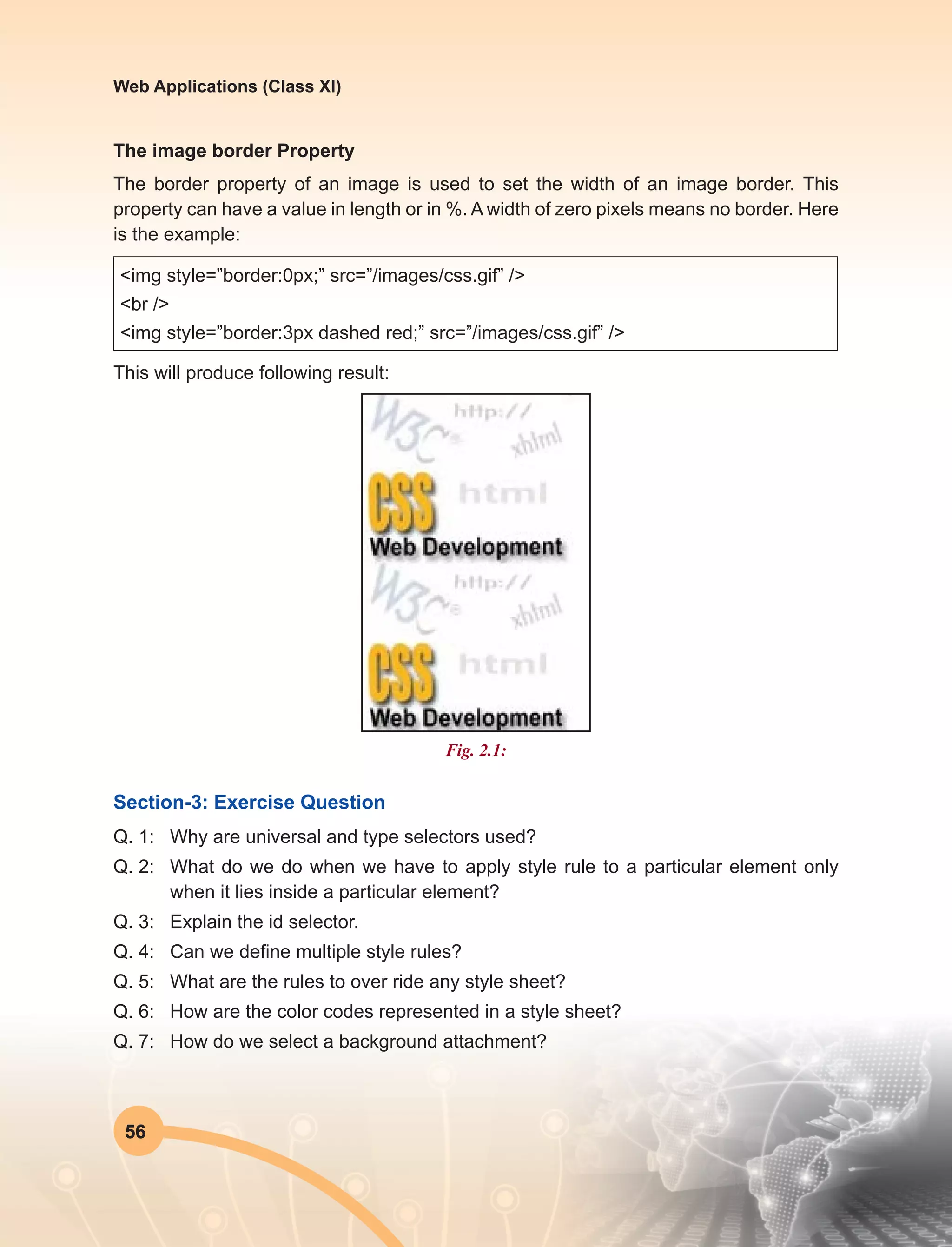 56
Web Applications (Class XI)
The image border Property
The border property of an image is used to set the width of an image border. This
property can have a value in length or in %. A width of zero pixels means no border. Here
is the example:
<img style=”border:0px;” src=”/images/css.gif” />
<br />
<img style=”border:3px dashed red;” src=”/images/css.gif” />
This will produce following result:
Fig. 2.1:
Section-3: Exercise Question
Q. 1:	 Why are universal and type selectors used?
Q. 2:	 What do we do when we have to apply style rule to a particular element only
when it lies inside a particular element?
Q. 3:	 Explain the id selector.
Q. 4:	 Can we define multiple style rules?
Q. 5:	 What are the rules to over ride any style sheet?
Q. 6:	 How are the color codes represented in a style sheet?
Q. 7:	 How do we select a background attachment?
 