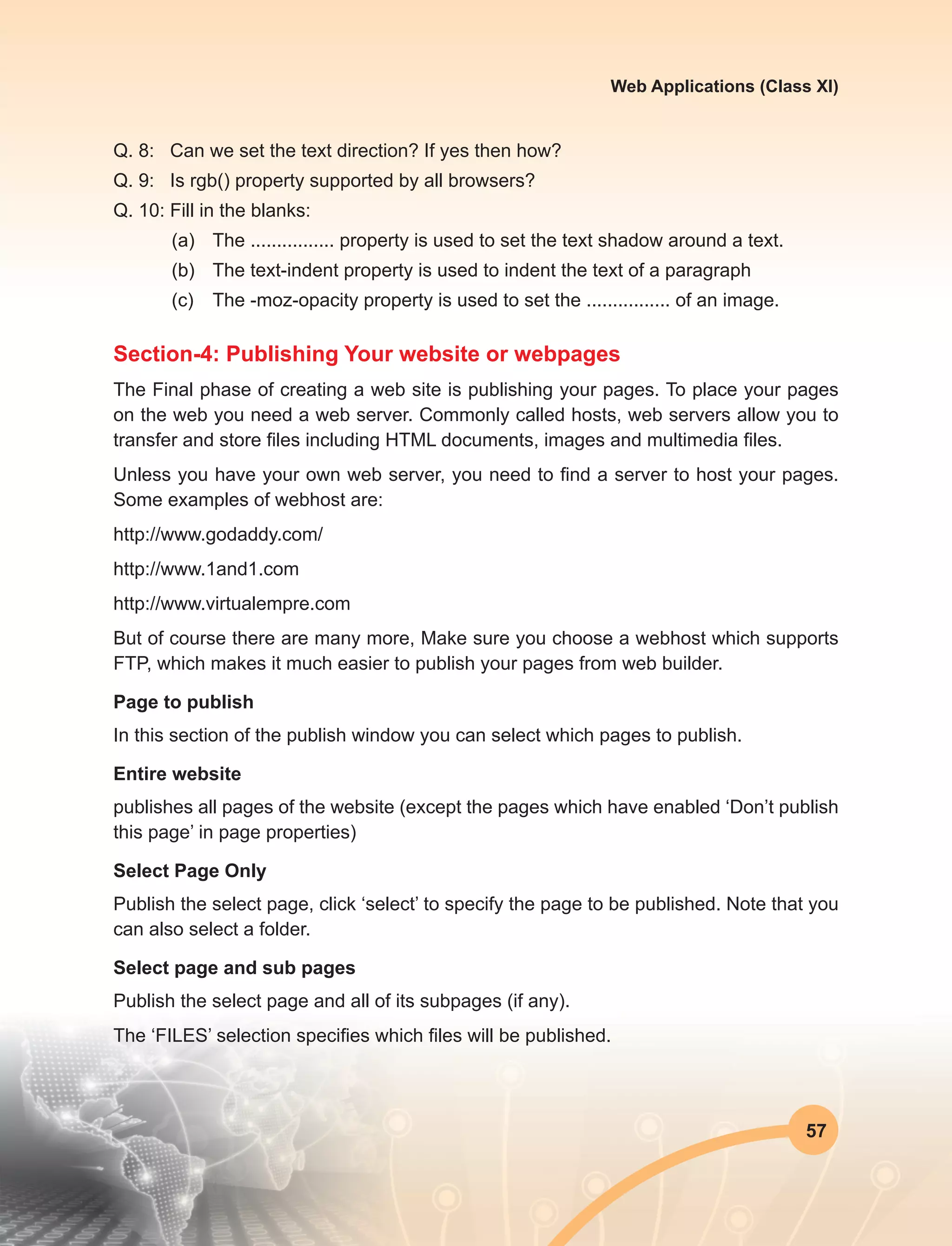 57
Web Applications (Class XI)
Q. 8:	 Can we set the text direction? If yes then how?
Q. 9:	 Is rgb() property supported by all browsers?
Q. 10:	Fill in the blanks:
(a)	 The ................ property is used to set the text shadow around a text.
(b)	 The text-indent property is used to indent the text of a paragraph
(c)	 The -moz-opacity property is used to set the ................ of an image.
Section-4: Publishing Your website or webpages
The Final phase of creating a web site is publishing your pages. To place your pages
on the web you need a web server. Commonly called hosts, web servers allow you to
transfer and store files including HTML documents, images and multimedia files.
Unless you have your own web server, you need to find a server to host your pages.
Some examples of webhost are:
http://www.godaddy.com/
http://www.1and1.com
http://www.virtualempre.com
But of course there are many more, Make sure you choose a webhost which supports
FTP, which makes it much easier to publish your pages from web builder.
Page to publish
In this section of the publish window you can select which pages to publish.
Entire website
publishes all pages of the website (except the pages which have enabled ‘Don’t publish
this page’ in page properties)
Select Page Only
Publish the select page, click ‘select’ to specify the page to be published. Note that you
can also select a folder.
Select page and sub pages
Publish the select page and all of its subpages (if any).
The ‘FILES’ selection specifies which files will be published.
 