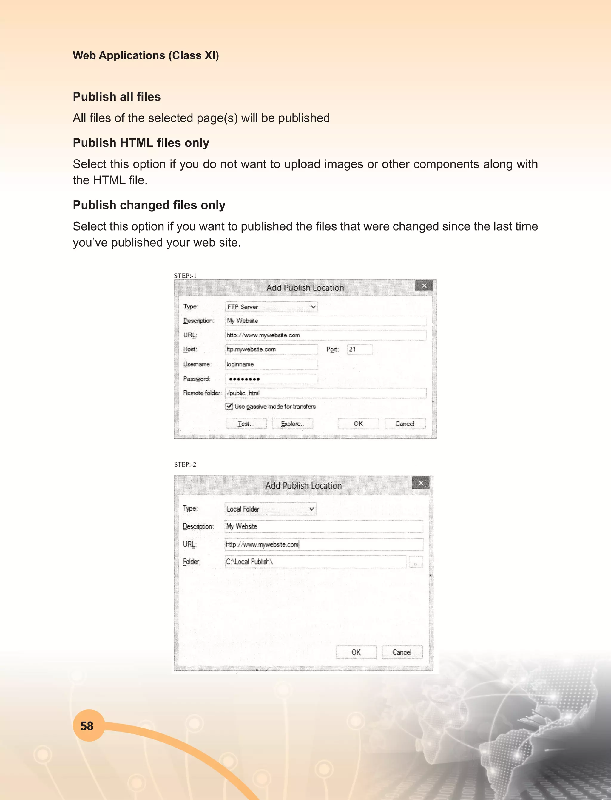 58
Web Applications (Class XI)
Publish all files
All files of the selected page(s) will be published
Publish HTML files only
Select this option if you do not want to upload images or other components along with
the HTML file.
Publish changed files only
Select this option if you want to published the files that were changed since the last time
you’ve published your web site.
 