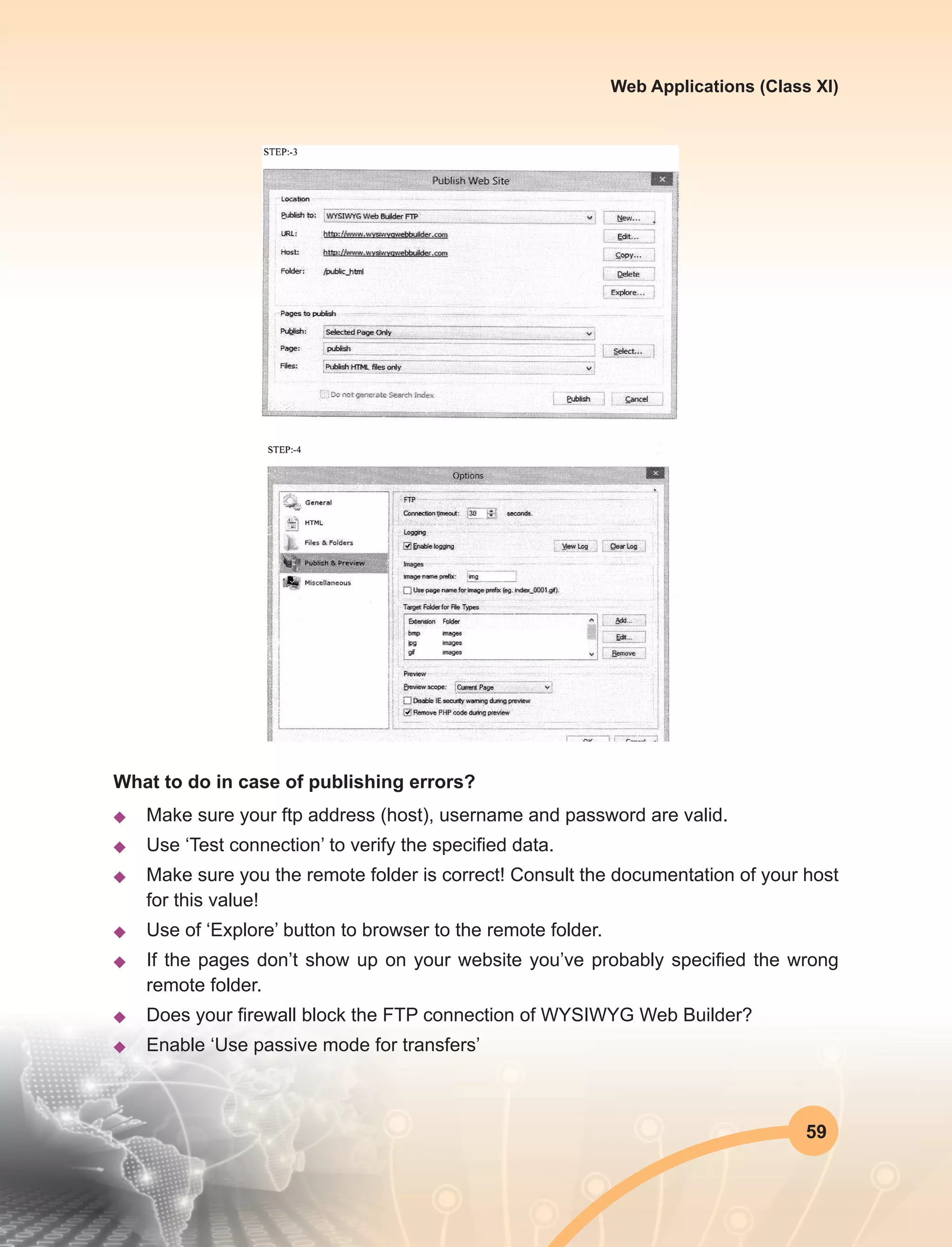 59
Web Applications (Class XI)
What to do in case of publishing errors?
u	 Make sure your ftp address (host), username and password are valid.
u	 Use ‘Test connection’ to verify the specified data.
u	 Make sure you the remote folder is correct! Consult the documentation of your host
for this value!
u	 Use of ‘Explore’ button to browser to the remote folder.
u	 If the pages don’t show up on your website you’ve probably specified the wrong
remote folder.
u	 Does your firewall block the FTP connection of WYSIWYG Web Builder?
u	 Enable ‘Use passive mode for transfers’
 