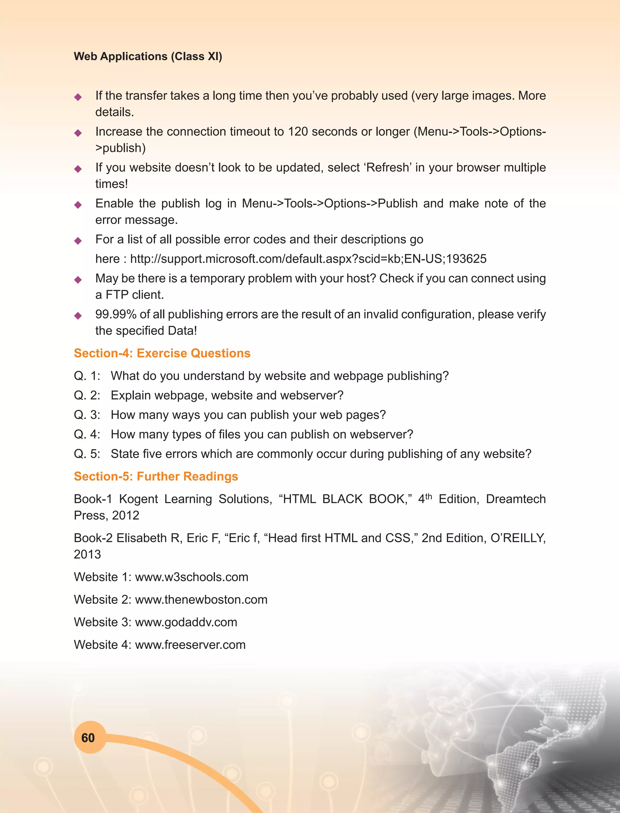 60
Web Applications (Class XI)
u	 If the transfer takes a long time then you’ve probably used (very large images. More
details.
u	 Increase the connection timeout to 120 seconds or longer (Menu->Tools->Options-
>publish)
u	 If you website doesn’t look to be updated, select ‘Refresh’ in your browser multiple
times!
u	 Enable the publish log in Menu->Tools->Options->Publish and make note of the
error message.
u	 For a list of all possible error codes and their descriptions go
	 here : http://support.microsoft.com/default.aspx?scid=kb;EN-US;193625
u	 May be there is a temporary problem with your host? Check if you can connect using
a FTP client.
u	 99.99% of all publishing errors are the result of an invalid configuration, please verify
the specified Data!
Section-4: Exercise Questions
Q. 1:	 What do you understand by website and webpage publishing?
Q. 2:	 Explain webpage, website and webserver?
Q. 3:	 How many ways you can publish your web pages?
Q. 4:	 How many types of files you can publish on webserver?
Q. 5:	 State five errors which are commonly occur during publishing of any website?
Section-5: Further Readings
Book-1 Kogent Learning Solutions, “HTML BLACK BOOK,” 4th Edition, Dreamtech
Press, 2012
Book-2 Elisabeth R, Eric F, “Eric f, “Head first HTML and CSS,” 2nd Edition, O’REILLY,
2013
Website 1: www.w3schools.com
Website 2: www.thenewboston.com
Website 3: www.godaddv.com
Website 4: www.freeserver.com
 