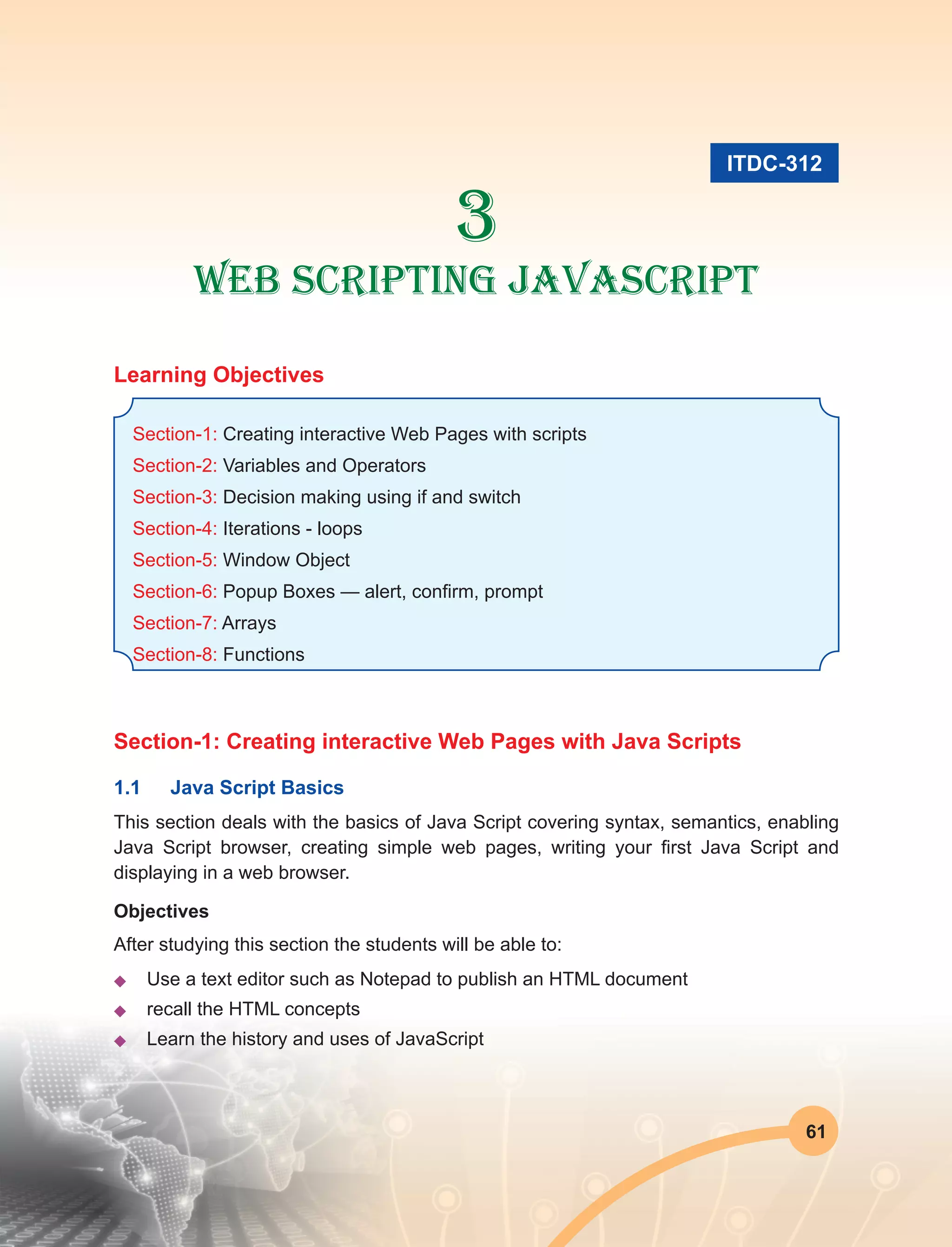 61
3
Web Scripting JavaScript
Learning Objectives
Section-1: Creating interactive Web Pages with scripts
Section-2: Variables and Operators
Section-3: Decision making using if and switch
Section-4: Iterations - loops
Section-5: Window Object
Section-6: Popup Boxes — alert, confirm, prompt
Section-7: Arrays
Section-8: Functions
Section-1: Creating interactive Web Pages with Java Scripts
1.1	 Java Script Basics
This section deals with the basics of Java Script covering syntax, semantics, enabling
Java Script browser, creating simple web pages, writing your first Java Script and
displaying in a web browser.
Objectives
After studying this section the students will be able to:
u	 Use a text editor such as Notepad to publish an HTML document
u	 recall the HTML concepts
u	 Learn the history and uses of JavaScript
ITDC-312
 