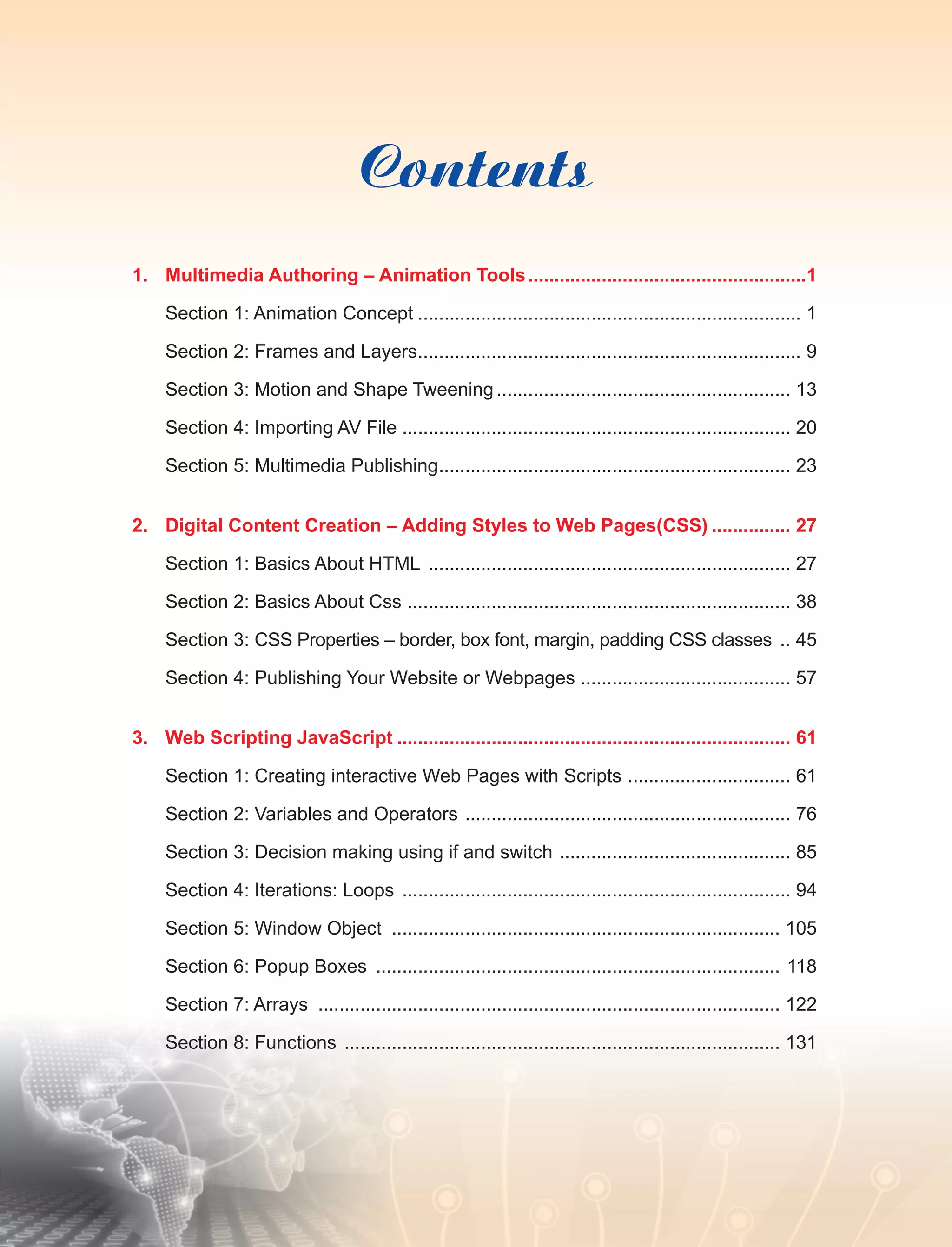 Contents
1.	 Multimedia Authoring – Animation Tools......................................................1
Section 1: Animation Concept.......................................................................... 1
Section 2: Frames and Layers.......................................................................... 9
Section 3: Motion and Shape Tweening......................................................... 13
Section 4: Importing AV File........................................................................... 20
Section 5: Multimedia Publishing.................................................................... 23
2.	 Digital Content Creation – Adding Styles to Web Pages(CSS)................ 27
Section 1: Basics About HTML ...................................................................... 27
Section 2: Basics About Css .......................................................................... 38
Section 3: CSS Properties – border, box font, margin, padding CSS classes ... 45
Section 4: Publishing Your Website or Webpages ........................................ 57
3.	 Web Scripting JavaScript............................................................................ 61
Section 1: Creating interactive Web Pages with Scripts ................................ 61
Section 2: Variables and Operators ............................................................... 76
Section 3: Decision making using if and switch ............................................. 85
Section 4: Iterations: Loops ........................................................................... 94
Section 5: Window Object ........................................................................... 105
Section 6: Popup Boxes .............................................................................. 118
Section 7: Arrays ......................................................................................... 122
Section 8: Functions .................................................................................... 131
 