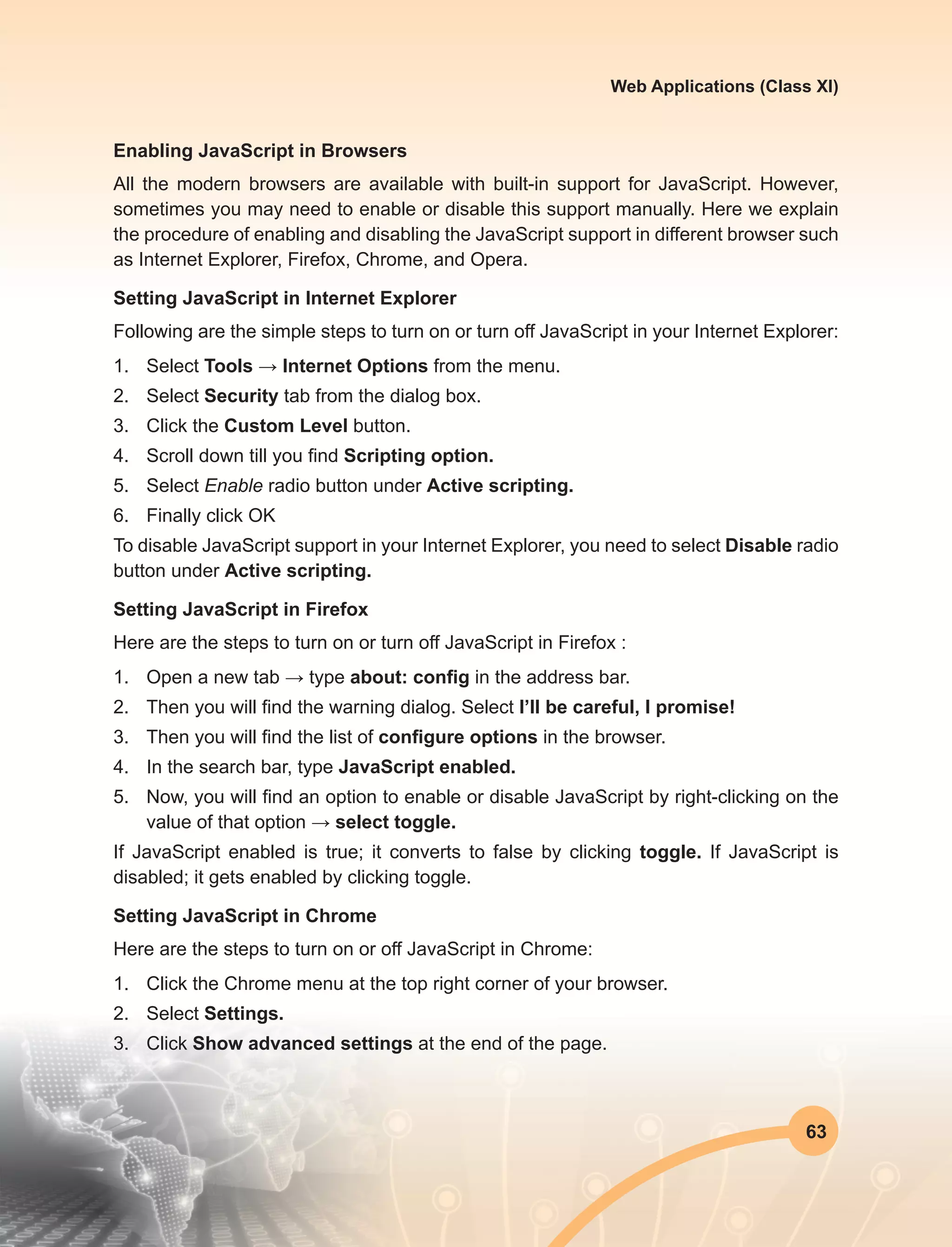 63
Web Applications (Class XI)
Enabling JavaScript in Browsers
All the modern browsers are available with built-in support for JavaScript. However,
sometimes you may need to enable or disable this support manually. Here we explain
the procedure of enabling and disabling the JavaScript support in different browser such
as Internet Explorer, Firefox, Chrome, and Opera.
Setting JavaScript in Internet Explorer
Following are the simple steps to turn on or turn off JavaScript in your Internet Explorer:
1.	Select Tools → Internet Options from the menu.
2.	Select Security tab from the dialog box.
3.	 Click the Custom Level button.
4.	 Scroll down till you find Scripting option.
5.	Select Enable radio button under Active scripting.
6.	 Finally click OK
To disable JavaScript support in your Internet Explorer, you need to select Disable radio
button under Active scripting.
Setting JavaScript in Firefox
Here are the steps to turn on or turn off JavaScript in Firefox :
1.	 Open a new tab → type about: config in the address bar.
2.	 Then you will find the warning dialog. Select I’ll be careful, I promise!
3.	 Then you will find the list of configure options in the browser.
4.	 In the search bar, type JavaScript enabled.
5.	 Now, you will find an option to enable or disable JavaScript by right-clicking on the
value of that option → select toggle.
If JavaScript enabled is true; it converts to false by clicking toggle. If JavaScript is
disabled; it gets enabled by clicking toggle.
Setting JavaScript in Chrome
Here are the steps to turn on or off JavaScript in Chrome:
1.	 Click the Chrome menu at the top right corner of your browser.
2.	Select Settings.
3.	Click Show advanced settings at the end of the page.
 