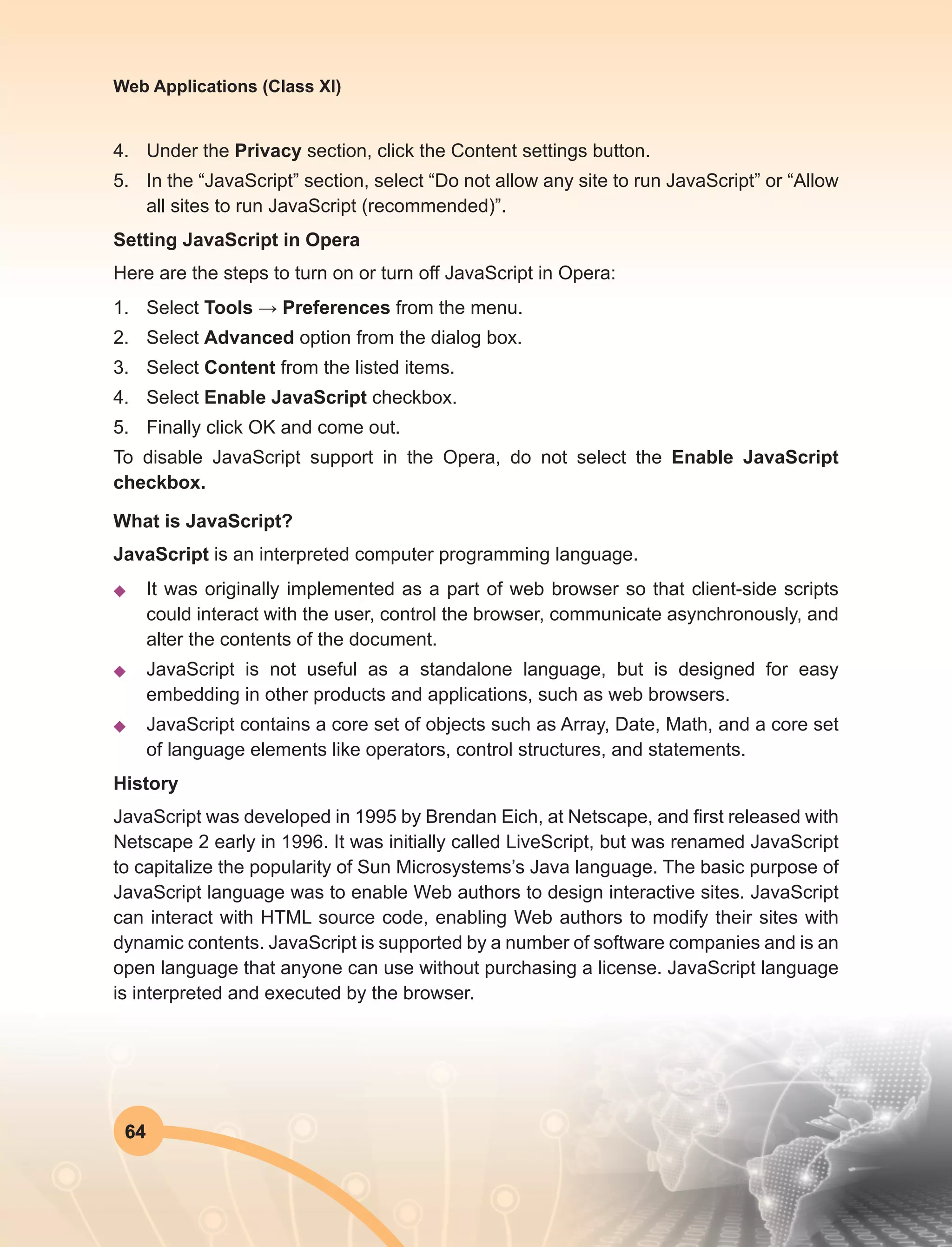 64
Web Applications (Class XI)
4.	 Under the Privacy section, click the Content settings button.
5.	 In the “JavaScript” section, select “Do not allow any site to run JavaScript” or “Allow
all sites to run JavaScript (recommended)”.
Setting JavaScript in Opera
Here are the steps to turn on or turn off JavaScript in Opera:
1.	Select Tools → Preferences from the menu.
2.	Select Advanced option from the dialog box.
3.	Select Content from the listed items.
4.	Select Enable JavaScript checkbox.
5.	 Finally click OK and come out.
To disable JavaScript support in the Opera, do not select the Enable JavaScript
checkbox.
What is JavaScript?
JavaScript is an interpreted computer programming language.
u	 It was originally implemented as a part of web browser so that client-side scripts
could interact with the user, control the browser, communicate asynchronously, and
alter the contents of the document.
u	 JavaScript is not useful as a standalone language, but is designed for easy
embedding in other products and applications, such as web browsers.
u	 JavaScript contains a core set of objects such as Array, Date, Math, and a core set
of language elements like operators, control structures, and statements.
History
JavaScript was developed in 1995 by Brendan Eich, at Netscape, and first released with
Netscape 2 early in 1996. It was initially called LiveScript, but was renamed JavaScript
to capitalize the popularity of Sun Microsystems’s Java language. The basic purpose of
JavaScript language was to enable Web authors to design interactive sites. JavaScript
can interact with HTML source code, enabling Web authors to modify their sites with
dynamic contents. JavaScript is supported by a number of software companies and is an
open language that anyone can use without purchasing a license. JavaScript language
is interpreted and executed by the browser.
 
